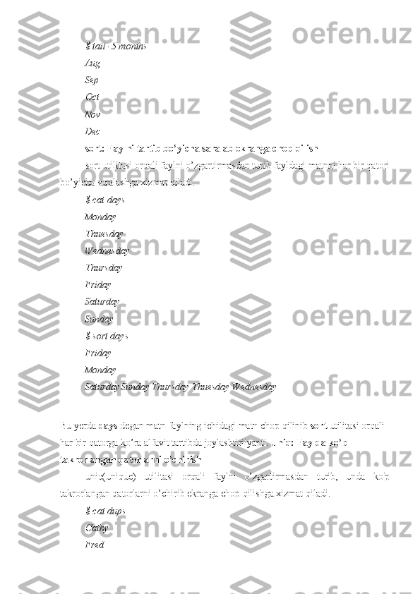 $ tail -5 months
Aug
Sep
Oct
Nov
Dec
sort: Faylni tartib bo’yicha saralab ekranga chop qilish
sort utilitasi orqali faylni o’zgartirmasdan turib fayldagi matnni har bir qatori
bo’yicha saralashga xizmat qiladi.
$ cat days
Monday
Thuesday
Wednesday
Thursday
Friday
Saturday
Sunday
$ sort days
Friday
Monday
SaturdaySunday Thursday Thuesday Wednesday
Bu yerda  days  degan matn faylning ichidagi matn chop qilinib  sort  utilitasi orqali 
har bir qatorga ko’ra alfavit tartibda joylashtirilyapti.  uniq: Faylda ko’p 
takrorlangan qatorlarni o’chirish
uniq(unique)   utilitasi   orqali   faylni   o’zgartirmasdan   turib,   unda   ko'p
takrorlangan qatorlarni o’chirib ekranga chop qilishga xizmat qiladi.
$ cat dups
Cathy
Fred 