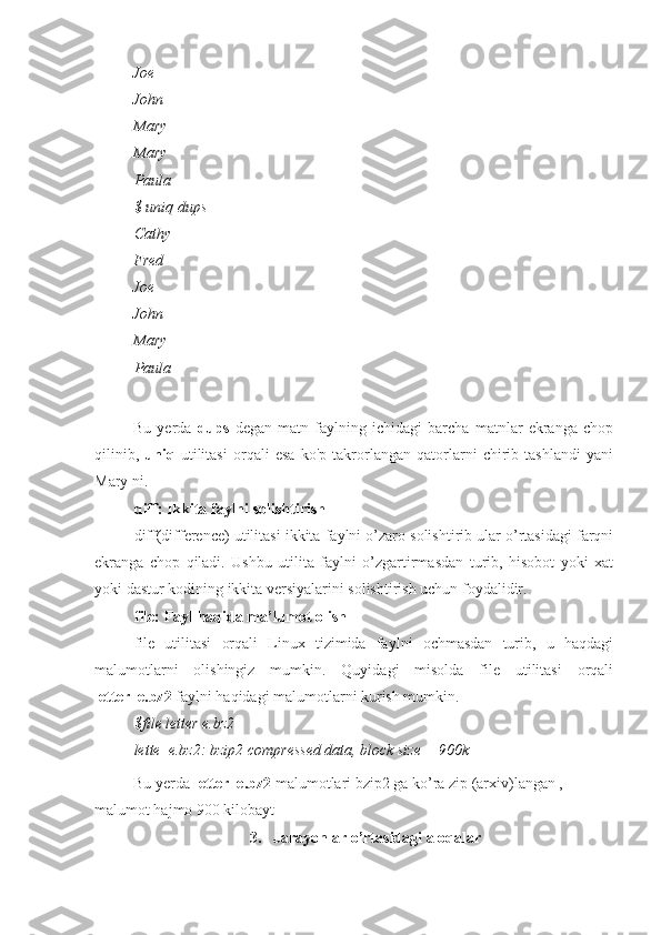 Joe
John
Mary
Mary
Paula
$ uniq dups
Cathy
Fred
Joe
John
Mary
Paula
Bu   yerda   dups   degan   matn   faylning   ichidagi   barcha   matnlar   ekranga   chop
qilinib,   uniq   utilitasi   orqali   esa   ko'p   takrorlangan   qatorlarni   chirib   tashlandi   yani
Mary ni.
diff: Ikkita faylni solishtirish
diff(difference) utilitasi ikkita faylni o’zaro solishtirib ular o’rtasidagi farqni
ekranga   chop   qiladi.   Ushbu   utilita   faylni   o’zgartirmasdan   turib,   hisobot   yoki   xat
yoki dastur kodining ikkita versiyalarini solishtirish uchun foydalidir.
file: Fayl haqida ma’lumot olish
file   utilitasi   orqali   Linux   tizimida   faylni   ochmasdan   turib,   u   haqdagi
malumotlarni   olishingiz   mumkin.   Quyidagi   misolda   file   utilitasi   orqali
letter_e.bz2  faylni haqidagi malumotlarni kurish mumkin.
$file letter e.bz2
lette_e.bz2: bzip2 compressed data, block size = 900k
Bu yerda  letter_e.bz2  malumotlari bzip2 ga ko’ra zip (arxiv)langan , 
malumot hajmo 900 kilobayt
3.   Jarayonlar o’rtasidagi aloqalar 