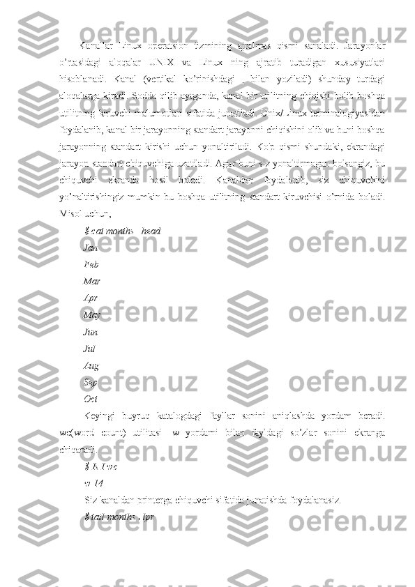 Kanallar   Linux   operatsion   tizmining   ajralmas   qismi   sanaladi.   Jarayonlar
o’rtasidagi   aloqalar   UNIX   va   Linux   ning   ajratib   turadigan   xususiyatlari
hisoblanadi.   Kanal   (vertikal   ko’rinishdagi   |   bilan   yoziladi)   shunday   turdagi
aloqalarga kiradi. Sodda qilib aytganda, kanal bir  utilitning chiqishi  bolib boshqa
utilitning   kiruvchi   malumotlari   sifatida   junatiladi.   Unix/Linux   terminalogiyasidan
foydalanib, kanal bir jarayonning standart jarayonni chiqishini olib va buni boshqa
jarayonning   standart   kirishi   uchun   yonaltiriladi.   Ko'p   qismi   shundaki,   ekrandagi
jarayon standart chiquvchiga uzatiladi. Agar buni siz yonaltirmagan bolsangiz, bu
chiquvchi   ekranda   hosil   boladi.   Kanaldan   foydalanib,   siz   chiquvchini
yo’naltirishingiz   mumkin   bu   boshqa   utilitning   standart   kiruvchisi   o’rnida   boladi.
Misol uchun,
$ cat months | head
Jan
Feb
Mar
Apr
May
Jun
Jul
Aug 
Sep 
Oct
Keyingi   buyruq   katalogdagi   fayllar   sonini   aniqlashda   yordam   beradi.
wc(word   count)   utilitasi   -w   yordami   bilan   fayldagi   so’zlar   sonini   ekranga
chiqaradi.
$ Is I wc —
w 14
Siz kanaldan printerga chiquvchi sifatida junatishda foydalanasiz.
$ tail months | lpr 