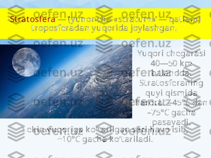 St rat osfera  — (y unoncha « st rat um»  — qat lam) 
t roposferadan y uqorida joy lashgan. 
Yuqori chegarasi 
40—50 k m 
balandda. 
St rat osferaning
quy i qismida 
harorat  –45°C dan 
–75°C gacha 
pasay adi.
Lek in y uqoriga k o‘t arilgan sari hav o isib, 
+10°C gacha k o‘t ariladi. 