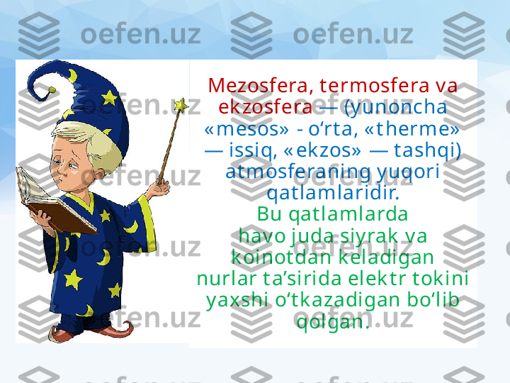 Mezosfera, t ermosfera v a 
ek zosfera   — (y unoncha 
« mesos»  - o‘rt a, « t herme»  
— issiq, « ek zos»  — t ashqi) 
at mosferaning y uqori 
qat lamlaridir.
Bu qat lamlarda
hav o juda siy rak  v a 
k oinot dan k eladigan
nurlar t a’sirida elek t r t ok ini 
y axshi o‘t k azadigan bo‘lib 
qolgan. 