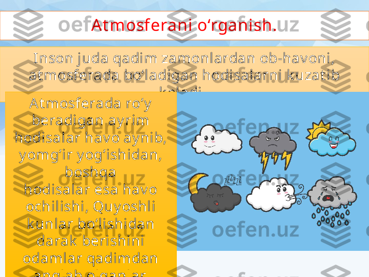 At mosferani o‘rganish.
Inson juda qadim zamonlardan ob-hav oni,
at mosferada bo‘ladigan hodisalarni k uzat ib 
k eladi. 
At mosferada ro‘y
beradigan ay rim 
hodisalar hav o ay nib, 
y omg‘ir y og‘ishidan, 
boshqa
hodisalar esa hav o 
ochilishi, Quy oshli 
k unlar bo‘lishidan 
darak  berishini
odamlar qadimdan 
anglab olganlar. 