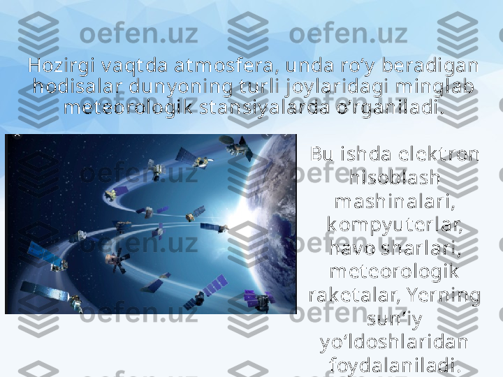 Hozirgi v aqt da at mosfera, unda ro‘y  beradigan 
hodisalar duny oning t urli joy laridagi minglab 
met eorologik  st ansiy alarda o‘rganiladi.
Bu ishda elek t ron 
hisoblash 
mashinalari, 
k ompy ut erlar, 
hav o sharlari, 
met eorologik  
rak et alar, Yerning 
sun’iy  
y o‘ldoshlaridan 
foy dalaniladi. 