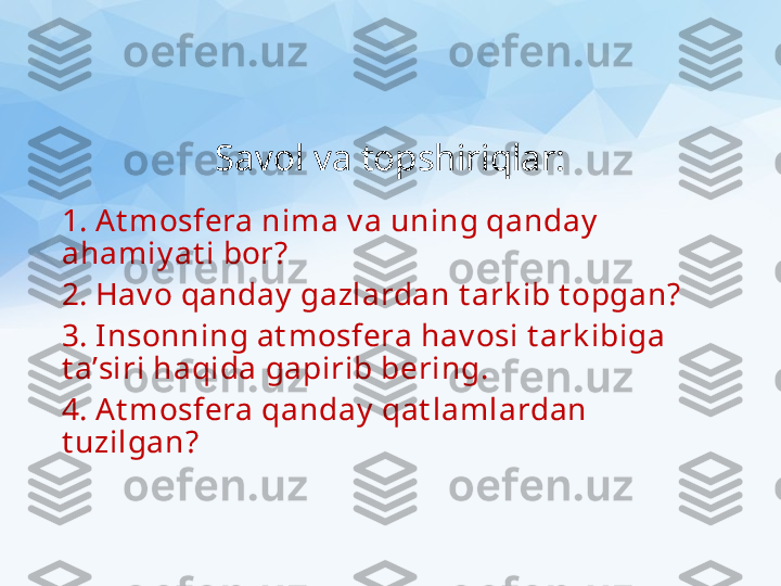 Savol va topshiriqlar:
1. At mosfera nima v a uning qanday  
ahamiy at i bor?
2. Hav o qanday  gazlardan t ark ib t opgan?
3. Insonning at mosfera hav osi t ark ibiga 
t a’siri haqida gapirib bering.
4. At mosfera qanday  qat lamlardan 
t uzilgan? 