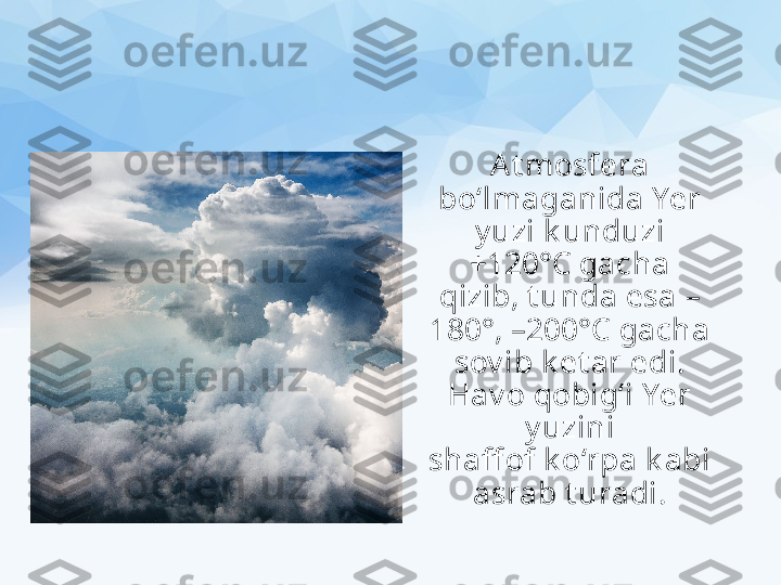 At mosfera 
bo‘lmaganida Yer 
y uzi k unduzi 
+120°C gacha 
qizib, t unda esa –
180°, –200°C  gacha 
sov ib k et ar edi. 
Hav o qobig‘i Yer 
y uzini
shaff of k o‘rpa k abi 
asrab t uradi. 