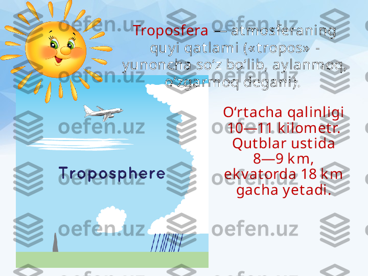 O‘rt acha qalinligi 
10—11 k ilomet r. 
Qut blar ust ida
8—9 k m, 
ek v at orda 18 k m 
gacha y et adi.Troposfera  — at mosferaning 
quy i qat lami (« t ropos»  - 
y unoncha so‘z bo‘lib, ay lanmoq, 
o‘zgarmoq degani).  