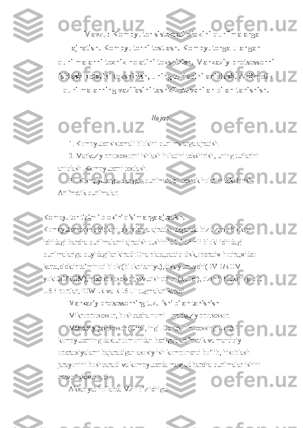 Mavzu: Kompyuter sistemali blokini qurilmalarga
ajratish. Kompyuterni testlash. Kompyuterga ulangan
qurilmalarni texnik holatini tekshirish. Markaziy protsessorni
ishlash holatini tekshirish, uning turlarini aniqlash. Arifmetik
qurilmalarning vazifasini tashkil etuvchilar bilan tanishish.
 Reja:
1.  Kompyuter sistemali blokini qurilmalarga ajratish.
2.  Markaziy protsessorni ishlash holatini tekshirish, uning turlarini 
aniqlash. Kompyuterni testlash.
3.  . Kompyuterga ulangan qurilmalarni texnik holatini tekshirish. 
Arifmetik qurilmalar.
Kompyuter tizimli blokini qisimlarga ajratish.
Kompyuter tizimli blokini qisimlarga ajratish deganda biz tizimli blokini 
ichidagi barcha qurilmalarni ajratish tushiniladi.Tizimli bloki ichidagi 
qurilmalariga quyidagilar kiradi:Ona plata,qattiq disk,operativ hotira,video 
karta,elektir ta’minoti bloki(blokpitaniya),disk yurtuvchi(DVD/ROM 
yokiCD/ROM),mikroprotsessor,sovutish tizimi(kuller), tizimli blokining old 
USB portlar,POWER va RESET tugmalari kiradi
Markaziy protsessorning tuzulishi bilan tanishish
Mikroprotsessor , boshqacha nomi - markaziy protsessor.
Markaziy protsessor (CPU, ingl. Central Processing Unit) - 
kompyuterning dastur tomonidan berilgan arifmetik va mantiqiy 
operatsiyalarni bajaradigan asosiy ish komponenti bo‘lib, hisoblash 
jarayonini boshqaradi va kompyuterda mavjud barcha qurilmalar ishini 
muvofiqlashtiradi. 
Aksariyat hollarda MzP o‘z ichiga:  