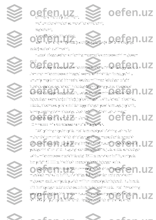 arifmetik-mantiqiy qurilmani; 
ma’lumotlar shinalari va manzillar shinalarini; 
registrlarni; 
komandalar hisoblagichini; 
kesh - kichik hajmli (virtual) xotiraga juda tez (8 dan 512 Kbayt ga 
qadar) saqlash qurilmasini; 
nuqtasi o‘zgaruvchan sonlarning matematik soprotsessorini mujassam 
etadi. 
Zamonaviy protsessorlar mikroprotsessorlar ko‘rinishida tayyorlanadi. 
Jismonan mikroprotsessor integral sxema ko‘rinishidan iborat, ya’ni u 
umumiy maydoni atigi bir necha kvadrat millimetr keladigan to‘g‘ri 
burchak shaklga ega kristall holatdagi kremniyning yupqa plastinkasi 
ko‘rinishida tayyorlangan bo‘lib, ustiga protsessorning barcha ishlarini 
bajaradigan sxemalar (qoliplar) joylashtirilgan. Ushbu kristall-plastinka, 
odatda, plastmassa yoki sopoldan tayyorlangan yassi korpusga joylanib, 
kompyuterning tizim platasiga ulash imkoni bo‘lishi uchun metall 
tilchalariga ega tilla simlar bilan ulanadi.
          Ommabop mikroprotsessorlar bilan tanishish.
1971 yilning noyabr oyida Intel korporatsiyasi o‘zining uch nafar 
muhandisi tomonidan ishlab chiqilgan va tijorat maqsadlarida tarqatish 
uchun mo‘ljallangan dunyoda eng birinchi 4004 rusumli mikroprotsessor 
yaratganini e’lon qildi. Bugungi standartlarga ko‘ra juda sodda sanaladigan
ushbu mikroprotsessor tarkibida atigi 2300 ta tranzistor bo‘lib, soniyada 
bor-yo‘g‘i 60 000 ta hisoblash operatsiyalarini bajargan xolos. 
Bugungi mikroprotsessorlar ommaviy ishlab chiqarilayotgan juda 
murakkab mahsulot bo‘lib, o‘z ichiga 5,5 milliondan ortiq tranzistorni 
mujassam etadi, soniyada yuzlab million operatsiyalar bajaradi. Bu borada 
olib borilayotgan tadqiqotlar esa tobora jadal kechmoqda. Intel firmasining 
asosiy yutuqlaridan biri Pentium rusumli protsessor yaratilishi bo‘ldi. Bu 
ish 1989 yil iyun oyida boshlandi. Pentium ni ishlab chiqish va sinab  