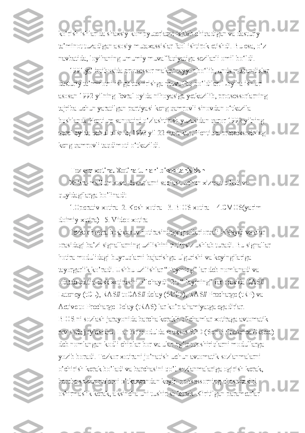ko‘rish ishlarida shaxsiy kompyuterlarni ishlab chiqadigan va dasturiy 
ta’minot tuzadigan asosiy mutaxassislar faol ishtirok etishdi. Bu esa, o‘z 
navbatida, loyihaning umumiy muvaffaqiyatiga sezilarli omil bo‘ldi. 
1991 yil intihosida protsessor maketi tayyor bo‘lib, unda muhandislar 
dasturiy ta’minotni ishga tushirishga muvaffaq bo‘ldilar. Loyiha ishlari 
asosan 1992 yilning fevral oyida nihoyasiga yetkazilib, protsessorlarning 
tajriba uchun yaratilgan partiyasi keng qamrovli sinovdan o‘tkazila 
boshlandi. Pentium sanoatini o‘zlashtirish yuzasidan qaror 1992 yilning 
aprel oyida qabul qilinib, 1993 yil 22 mart kuni Pentium protsessorining 
keng qamrovli taqdimoti o‘tkazildi.
            
                Tezkor xotira. Xotira turlari bilan tanishish
Xotira-ma’lumot va dasturlarni saqlash uchun xizmat qiladi va 
quyidagilarga bo’linadi:
1.Operativ xotira  2. Kesh xotira   3. BIOS xotira    4.CMOS(yarim 
doimiy xotira)   5. Video xotira
Tezkor hotira boshqaruv hotirasiningsignallariorqali ishlaydi va ular 
orasidagi ba’zi signallarning uzilishini tinimsiz ushlab turadi. Bu signallar 
hotira modulidagi buyruqlarni bajarishga ulgurishi va keyingilariga 
tayorgarlik ko’radi. Ushbu uzilishlar “Tayming” lar deb nomlanadi va 
odatda qattiq disk xotirasini o’lchaydi. Bu “Tayming” lar orasida CAS# 
Latency (tCL), RAS# toCAS# delay (tRCD), RAS# Precharge (tRP) va 
Active to Precharge Delay (tRAS) lar ko’p ahamiyatga egadirlar.  
BIOS ni sozlash jarayonida barcha kerakli o’lchamlar xotiraga avtomatik 
ravishda joylashadi. Har bir modulda maxsus SPD (Serial Presence Detect) 
deb nomlangan kodli chiplar bor va ular og’ir topshiriqlarni modullarga 
yozib boradi. Tezkor xotirani jo’natish uchun avtomatik sozlanmalarni 
o’chirish kerak bo’ladi va barchasini qo’l sozlanmalariga ogirish kerak, 
barcha sozlanmalarni o’tkazgandan keyin protsessorning chastotasini 
oshirmaslik kerak, aksincha uni tushirish kerak. Kiritilgan parametrlar  