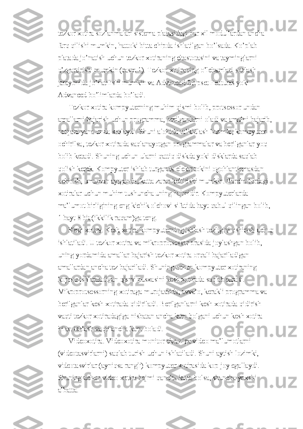 tezkor xotira sozlanmalari sistema platasidagi har xil modullardan ancha 
farq qilishi mumkin, hattoki bitta chipda ishlatilgan bo’lsada. Ko’plab 
platada jo’natish uchun tezkor xotiraning chastotasini va tayminglarni 
o’zgartirishi mumkin (rasm 1). Tezkor xotiraning o’lchamlari sozlash 
jarayonida jo’natilishi mumkin va Advanced Chipset Features yoki 
Advanced bo’limlarda bo’ladi.
Tezkor xotira  kompyuterning muhim qismi bolib, protsessor undan 
amallarni bajarish uchun programma, berilganlarni oladi va amalni bajarib, 
natijani yana unda saqlaydi. Shuni alohida ta’kidlash lozimki, kompyuter 
ochirilsa, tezkor xotirada saqlanayotgan programmalar va berilganlar yoq 
bolib ketadi. Shuning uchun ularni qattiq diskda yoki disklarda saqlab 
qolish kerak. Kompyuter ishlab turganda elektr tokini ogohlantirmasdan 
ochirish, umuman aytganda, katta zarar keltirishi mumkin. Barcha turdagi 
xotiralar uchun muhim tushuncha uning hajmidir. Kompyuterlarda 
ma’lumot birligining eng kichik olchovi sifatida bayt qabul qilingan bolib, 
1 bayt 8 bit (ikkilik raqam)ga teng.
Kesh xotira.  Kesh xotira kompyuterning ishlash tezligini oshirish uchun
ishlatiladi. U tezkor xotira va mikroprotsessor orasida joylashgan bolib, 
uning yordamida amallar bajarish tezkor xotira orqali bajariladigan 
amallardan ancha tez bajariladi. Shuning uchun kompyuter xotiraning 
koproq ishlatiladigan qismi nusxasini kesh xotirada saqlab turadi. 
Mikroprotsessorning xotiraga murojaatida, avvalo, kerakli programma va 
berilganlar kesh xotirada qidiriladi. Berilganlarni kesh xotirada qidirish 
vaqti tezkor xotiradagiga nisbatan ancha kam bolgani uchun kesh xotira 
bilan ishlash vaqti ancha kam boladi.
Videoxotira . Videoxotira monitor ekraniga video ma’lumotlarni 
(videotasvirlarni) saqlab turish uchun ishlatiladi. Shuni aytish lozimki, 
videotasvirlar (ayniqsa rangli) kompyuter xotirasida kop joy egallaydi. 
Shuning uchun video xotira hajmi qancha katta bolsa, shuncha yaxshi 
albatta. 