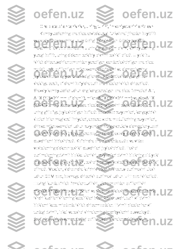 Ona plata bilan tanishish, uning turini, imkoniyatlarini aniqlash
Kompyuterlarning ona plata arxitekturasi funksional jihatdan boyitilib 
va asosiy protsessorning unumdorligi oshishi bilan doimiy ravishda 
mukammallashtirib boriladi. Bu uning eng muhim qismi, kompyuterning 
yuragi bo‘lib, uning elektron tarkibiy qismini tashkil qiladi. U yoki bu 
ishlab chiqaruvchilar tomonidan yaratilgan standartlashtirilgan ona plata 
modeli unda qo‘llanilgan mikrosxemalar to‘plami va elementlarning 
joylashish topologiyasi bilan belgilanadi. Standartlashtirilgan g‘ilof 
shakliga qarab, o‘lchami bo‘yicha turli ona platalar ishlab chiqariladi. 
Shaxsiy kompyuterlar uchun eng keng tarqalgan ona plata formatlari AT, 
ATX (305×244 mm o‘lchamli), mikro ATX (244×244 mm) va FlexATX 
(229×191 mm). Zamonaviy ona platalarning asosini tashkil etuvchilari, 
uning g‘ilofiga joylashtirilgan bo‘ladi: protsessor razyomlari, kengaytirish 
slotlari bilan magistral liniyalari, apparat xotira modullarining razyomlari, 
chipset mikrosxemalari uchun razyomlar. Bu konstruktiv elementlar yuqori
darajali birlashtirish bilan apparat pog‘onasidagi asosiy elektron tashkil 
etuvchilarni birlashtiradi. Ko‘pincha ona platalarda audio va video 
vositalarning elektron tashkil etuvchilari joylashtiriladi. Tashqi 
qurilmalarning tizimli blokka ulanishi, razyomlari tizimli blokning old yoki
orqa panellarga joylashtirilgan, tashqi interfeys vositalari yordamida tashkil
qilinadi. Masalan, sichqoncha ko‘rinishidagi boshqaruv qurilmasini ulash 
uchun COM-port, bosmaga chiqarish qurilmasi uchun LPT-port ishlatiladi. 
Hozirgi kunda o‘nlab firmalar tuzilishi, ular tomonidan qo‘llanilishi 
mumkin bo‘lgan protsessor turlari va ularning taktlash chastotalari hamda 
ishchi kuchlanishlarning kattaliklari bilan farqlanuvchi, turli xil tizimli 
bloklarni katta miqdorda ishlab chiqarmoqdalar. Tizimli platalar har xil 
turdagi tizimli, lokal va tashqi shinalarning interfeyslarini quvvatlaydi. 
SHK ning ishlash samaradorligi qo‘llanuvchi shinalar tarkibiga va bu  