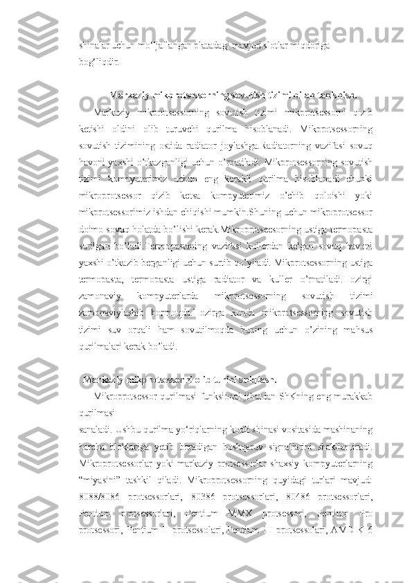 shinalar uchun mo‘ljallangan platadagi mavjud slotlar miqdoriga 
bog‘liqdir.
         
Markaziy mikprotsessorning sovutish tizimi bilan tanishish.
Markaziy   mikprotsessorning   sovutish   tizimi   mikprotsessorni   qizib
ketishi   oldini   olib   turuvchi   qurilma   hisoblanadi.   Mikprotsessorning
sovutish   tizimining   ostida   radiator   joylashga.Radiatorning   vazifasi   sovuq
havoni yaxshi  o’tkazganligi  uchun o’rnatiladi. Mikprotsessorning sovutish
tizimi   kompyuterimiz   uchun   eng   kerakli   qurilma   hisoblanadi   chunki
mikroprotsessor   qizib   ketsa   kompyuterimiz   o’chib   qoloishi   yoki
mikprotsessorimiz ishdan chiqishi mumkin.Shuning uchun mikroprotsessor
doimo sovuq holatda bo’lishi kerak.Mikroprotseesorning ustiga termopasta
surilgan   bo’ladi.Termopastaning   vazifasi   kullerdan   kelgan   sovuq   havoni
yaxshi o’tkazib berganligi uchun surtib qo’yiladi. Mikprotsessorning ustiga
termopasta,   termopasta   ustiga   radiator   va   kuller   o’rnatiladi.Hozirgi
zamonaviy   kompyuterlarda   mikprotsessorning   sovutish   tizimi
zamonaviylashib   bormoqda.Hozirga   kunda   mikprotsessorning   sovutish
tizimi   suv   orqali   ham   sovutilmoqda   buning   uchun   o’zining   mahsus
qurilmalari kerak bo’ladi.
           Markaziy mikprotsessorni olib turini aniqlash.
Mikroprotsessor  qurilmasi  funksional  jihatdan ShKning eng murakkab
qurilmasi
sanaladi. Ushbu qurilma yo‘riqlarning kodli shinasi vositasida mashinaning
barcha   bloklariga   yetib   boradigan   boshqaruv   signallarini   shakllantiradi.
Mikroprotsessorlar   yoki   markaziy   protsessorlar   shaxsiy   kompyuterlarning
“miyasini”   tashkil   qiladi.   Mikroprotsessorning   quyidagi   turlari   mavjud:
8088/8086   protsessorlari,   80386   protsessorlari,   80486   protsessorlari,
Pentium   protsessorlari,   Pentium   MMX   protsessori,   Pentium   Pro
protsessori,   Pentium   II   protsessolari,   Pentium   III   protsessolari,   AMD   K-6 