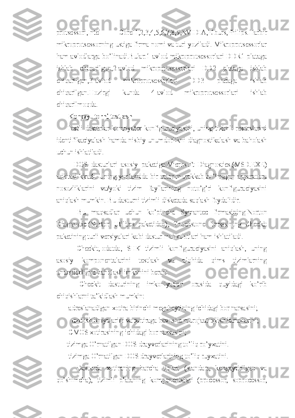 protsessori,Intel   CoreI1,2,3,4,5,6,7,8,9,NVIDIA,Elburs,Philips.Harbir
mikroprotsessorning ustiga firma nomi va turi yoziladi. Mikroprotsessorlar
ham avlodlarga bo’linadi.Bular:1-avlod mikroprotsessorlari  DDR1 plataga
ishlab   chiqarilgan,2-avlod   mikroprotsessorlari   DD2   plataga   ishlab
chiqarilgan,3-avlod   mikroprotsessorlari   DD3   plataga   ishlab
chiqarilgan.Hozirgi   kunda   4-avlod   mikroprotsessorlari   ishlab
chiqarilmoqda.
                Kompyuterni testlash
Testli  dasturlar  kompyuter  konfiguraciyasini,  uning tizimli  resurslarini
identifikaciyalash hamda nisbiy unumdorlikni diagnostikalash va baholash
uchun ishlatiladi.
        DOS   dasturlari   asosiy   paketiga   Microsoft   Diagnostics   (MSD.EXE)
utilitasi kiradi. Uning yordamida bir qator murakkab bo’lmagan apparatura
nosozliklarini   va/yoki   tizim   fayllarining   noto’g’ri   konfiguraciyasini
aniqlash mumkin. Bu dasturni tizimli disketada saqlash foydalidir.
        Bu   maqsadlar   uchun   ko’pincha   Symantec   firmasining   Norton
Diagnostic   (Norton   Utilites   paketidan),   Touchstone   firmasining   Checkit
paketining turli versiyalari kabi dastur mahsulotlari ham ishlatiladi.
        Checkit,   odatda,   SHK   tizimli   konfiguraciyasini   aniqlash,   uning
asosiy   komponentalarini   testlash   va   alohida   qims   tizimlarning
unumdorligini baholash imkonini beradi.
        Checkit   dasturining   imkoniyatlari   orasida   quyidagi   ko’rib
chiqishlarni ta’kidlash mumkin:
 adreslanadigan xotira birinchi megabaytining ichidagi bor narsasini;
 uzulish liniyalarini va xotiraga bevosita murojaat qilish kanallarini;
 CMOS xotirasining ichidagi bor narsasini;
tizimga O’rnatilgan DOS drayverlarining to’liq ro’yxatini.
 tizimga O’rnatilgan DOS drayverlarining to’liq ruyxatini.
        Dasturda   xotiraning   barcha   tiplari   (standart,   kengaytirilgan   va
qo’shimcha),   tizimli   plataning   komponentalari   (processor,   soprocessor, 