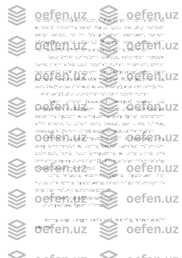 nazoratchilar), haqiqiy vaqt soatlari, SHK ga ulangan printerning ketma-ket
va   parallel   portlarining   testlari   mavjud.   Qattiq   disk   uchun   nazoratchi
testidan   tashqari,   har   bir   fizik   yo’lakchani   tekshiruvchi,   nazoratni
bo’zmaydigan   amallar   qo’llaniladi.   Videoqism   tizimni   nazorat   qilishli
matnli va grafikli rejimlar hamda videoxotira alohida tekshiril adi.
        Dastur   kiritish   qurilmalarini:   klaviatura,   sichqonchani   interaktiv-
nazorat   qilishni   ko’zda   tutadi.   Bajarilishi   mumkin:   modemlarni,   tarmoqli
platalarni,   CD-ROM   yuritmalarini   identifikaciyalash, е giluvchan   disklar
yuritmalarini testlash, CMOS RAM ni taxrirlash. Va nihoyat, tizimli plata,
qattiq disk (murojaat qilish vaqti va uzatish tezligi), videoqism tizim (alma
shish tezligi) uchun unumdorlikni baholashni bajarish mumkin.
        Norton   utilitalari   (xususan   7.0   versiyasi)   paketidan   juda
ommaviy   SYSINFO.EXE   (System   Information)   utilitasi   taqdim   е tadigan
testlash   imkoniyatlarini   va   kompyuterning   asosiy   reytingli   parametrlarini
ko’rib   chiqaniz,   bu   utilitani   qattiq;   diskdagi,   agar   u   erda   bo’lmasa,
disketadagi NU (Norton Utilites) katalogidan ishga tushirish mumkin.
        SYSINFO   utilitasi   kompyuterning   tizimli   konfiguraciyasi,   uning
asosiy   komponentalari   va   ularning   tavsiflari   tugrisidagi   ma’lumotlarni
taqdim   е tadi,   hamda   butun   kompyuterning   va   uning   alohida   qims
tizimlarining kiyosiy unumdorligini (SHK ning tanlangan tipik modellariga
nisbatan) baholash imkonini beradi.
        Utilita   ishlaganda   videomonitor   е kranida   foydalanuvchi   bilan
muloqat qilish rejimida foydalanuvchiga qiziqarli bo’lgan malumotlarni o’z
ichiga olgan ma’lumot kadrlari aks   е ttiriladi.
       Har bir   е kran quyidagilarga   е ga bo’ladi:
 umumiy sarlavxa  System Information
  Kompyuterga   ulangan   texnik   qurilmalarning   ishlash   xolatini
tekshirish 