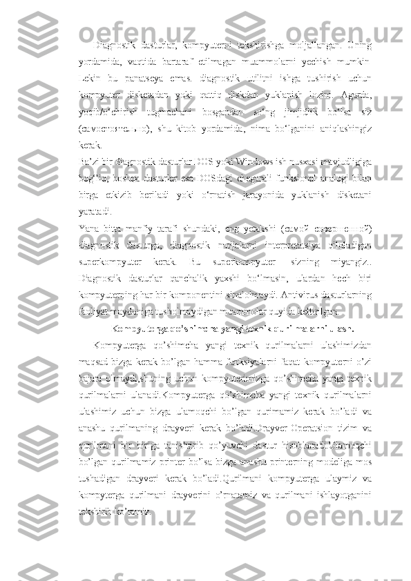 Diagnostik   dasturlar,   kompyuterni   tekshirishga   moljallangan.   Uning
yordamida,   vaqtida   bartaraf   etilmagan   muammolarni   yechish   mumkin  
Lekin   bu   panatseya   emas.   diagnostik   utilitni   ishga   tushirish   uchun
kompyuter   disketadan   yoki   qattiq   diskdan   yuklanish   lozim.   Agarda,
yoqib/o‘chirish   tugmachani   bosgandan   so‘ng   jimjidlik   bo‘lsa   siz
( самостоятельно ),   shu   kitob   yordamida,   nima   bo‘lganini   aniqlashingiz
kerak.  
Ba’zi bir diagnostik dasturlar DOS yoki Windows ish nusxasi mavjudligiga
bog‘liq,   boshqa   dasturlar   esa   DOSdagi   chegarali   funksional   analogi   bilan
birga   etkizib   beriladi   yoki   o‘rnatish   jarayonida   yuklanish   disketani
yaratadi.  
Yana   bitta   manfiy   tarafi   shundaki,   eng   yetakshi   ( самой   совершенной )
diagnostik   dasturga,   diagnostik   natijalarni   interpretatsiya   qiloladigan
superkompyuter   kerak.   Bu   superkompyuter-   sizning   miyangiz..
Diagnostik   dasturlar   qanchalik   yaxshi   bo‘lmasin,   ulardan   hech   biri
kompyuterning har bir komponentini sinalolmaydi. Antivirus dasturlarning
faoliyat maydoniga tusholmaydigan muammolar quyida keltirilgan.
Kompyuterga qo’shimcha yangi texnik qurilmalarni ulash.
Kompyuterga   qo’shimcha   yangi   texnik   qurilmalarni   ulashimizdan
maqsad   bizga   kerak   bo’lgan   hamma   funksiyalarni   faqat   kompyuterni   o’zi
bajara   olmaydi,shuning   uchun   kompyuterimizga   qo’shimcha   yangi   texnik
qurilmalarni   ulanadi.Kompyuterga   qo’shimcha   yangi   texnik   qurilmalarni
ulashimiz   uchun   bizga   ulamoqchi   bo’lgan   qurimamiz   kerak   bo’ladi   va
anashu   qurilmaning   drayveri   kerak   bo’ladi.Drayver-Operatsion   tizim   va
qurilmani   bir   biriga   tanishtirib   qo’yuvchi   dastur   hisoblanadi.Ulamoqchi
bo’lgan  qurilmamiz  printer   bo’lsa  bizga  anashu  printerning  modeliga  mos
tushadigan   drayveri   kerak   bo’ladi.Qurilmani   kompyuterga   ulaymiz   va
kompyterga   qurilmani   drayverini   o’rnatamiz   va   qurilmani   ishlayotganini
tekshirib ko’ramiz. 