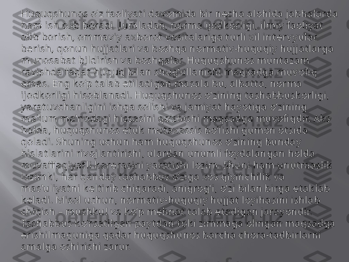 Huquqshunos o’z faoli y at i  dav omida bir n е cha alohida jabhalarda 
ham ish oli b boradi. J umladan, norma ijodk orl igi, i lmiy  faoli y at  
oli b bori sh, ommav iy  axborot  v osit alariga t url i xil int е rv y ular 
b е rish, qonun hujj at lari v a boshqa normat iv -huquqiy  hujj at larga 
munosabat  bi ldirish v a boshqal ar. Huquqshunos munt azam 
rav ishda faqat  huquq bilan shug’ullanishi  maqsadga muv ofi q 
emas. Eng k o’p t alab et iladigan masala bu, al bat t a, norma 
ijodk orligi hisobl anadi. Huquqshunos o’zining t ashabbusk orligi, 
y arat uv chanl igini ishga solishi v a j amiy at  hay ot iga o’zi ni ng 
ma'lum ma'nodagi  hissasini  qo’shishi  maqsadga muv ofi qdi r. Ak s 
hol da, huquqshunos  е t uk  mut ax assis bo’lishi gumon ot sida 
qol adi. Shuning uchun ham huquqshunos o’zining bunday  
hisl at larini riv ojlant irishi, ul ardan unumli foy dal angan hol da 
muv aff aqiy at li k ar е rasini  y arat i shi lozim. Shuni ham unut maslik  
lozimk i, har qanday  t ashabbus o’ziga xos qiy inchi lik  v a 
mas'uliy at ni k е lt i rib chiqaradi , aniqrog’i, o’zi bilan bi rga  е t ak l ab 
k е ladi. Mi sol uchun, normat iv -huquqi y  huj jat  loy ihasini ishlab 
chiqish – mushk ul v a k o’p m е hnat  t alab et adigan jaray ondir. 
Tashabbus k o’rsat ilgan pay t dan t ok i zimmaga oli ngan maqsadga 
erishi lmaguniga qadar huquqshunos barcha chora-t adbirlarni 
amalga oshi rishi  zarur.  