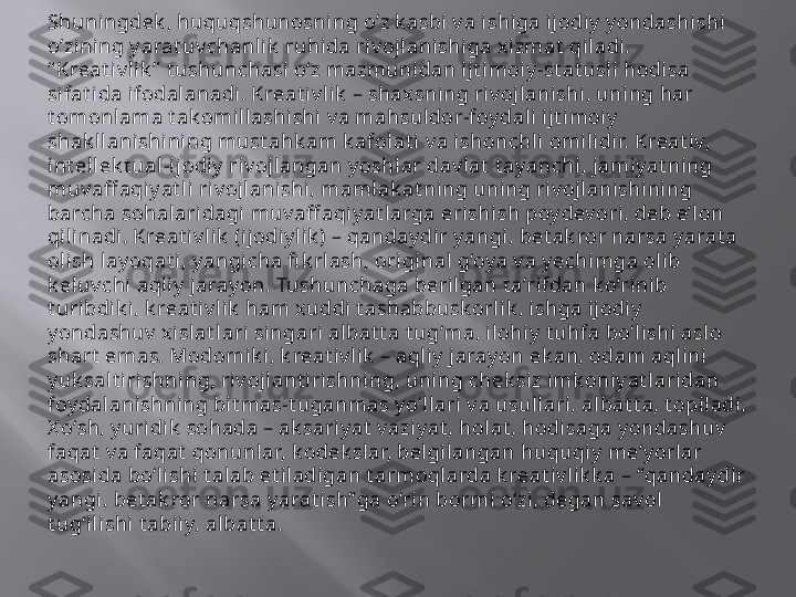 Shuningd е k , huquqshunosning o’z k asbi v a ishiga ijodiy  y ondashishi 
o’zining y arat uv chanl ik  ruhida riv ojlanishiga x izmat  qiladi. 
“ Kreat iv l ik ”  t ushunchasi o‘z mazmunidan ijt imoi y -st at usli  hodisa 
sifat ida ifodal anadi. Kreat i v lik  – shax sni ng riv ojlanishi, uning har 
t omonlama t ak omillashishi v a mahsul dor-foy dali  i jt imoiy  
shak ll anishining must ahk am k afolat i v a ishonchli omili di r. Kreat iv, 
int el lek t ual-ij odiy  riv oj langan y oshlar dav lat  t ayanchi, jamiy at ning 
muv aff aqi y at li riv ojlanishi, maml ak at ning uning ri v ojl ani shi ni ng 
barcha sohalaridagi muv aff aqiy at larga eri shi sh poy dev ori, deb e’lon 
qilinadi . Kreat iv lik  (ij odiy li k ) – qanday dir y angi, bet ak ror narsa y arat a 
oli sh l ay oqat i , y angicha fi k rl ash, origi nal g‘oy a v a y echi mga olib 
k eluv chi aql iy  jaray on. Tushunchaga berilgan t a’rifdan k o‘rinib 
t uribdik i, k reat iv l ik  ham x uddi t ashabbusk orl ik , ishga ijodiy  
y ondashuv  xislat lari singari albat t a t ug‘ma, i lohiy  t uhfa bo‘lishi aslo 
shart  emas. Modomik i , k reat iv lik  – aqliy  jarayon ek an, odam aqlini 
y uk salt i ri shning, riv ojlant irishning, uning chek siz imk oni y at laridan 
foy dal anishni ng bit mas-t uganmas y o‘llari v a usullari, albat t a, t opiladi. 
X o‘sh, y uri dik  sohada – ak sariy at  v azi yat , hol at , hodisaga y ondashuv  
faqat  v a faqat  qonunlar, k odek sl ar, belgilangan huquqiy  me’y orlar 
asosi da bo‘lishi t alab et il adigan t armoqlarda k reat iv lik k a – “qanday dir 
y angi, bet ak ror narsa y arat ish” ga o‘rin bormi o‘zi, degan sav ol 
t ug‘il ishi  t abiiy, albat t a.  