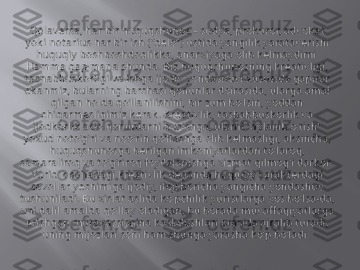 Qolav ersa, har bir huquqshunos – sudy a, prok uror, adv ok at  
y ok i not ari us har bir ish (“delo” ) ust ida y angilik  y arat av erishi 
huquqiy  boshboshdoqlik k a, anarxi y aga ol ib k elmay dimi  
Hamma gap mana shunda. Bi z huquqshunosning k reat iv li gi, 
t ashabbusk orligi v a ishga ijodiy  y ondashuv i  xususida gapirar 
ek anmiz, bularni ng barchasi qonunlar doirasi da, ularga amal  
qilgan holda qo‘llanilishini, bir zum bo‘lsin, y oddan 
chiqarmasli gimiz k erak . Kreat iv li k , t ashabbusk orlik  v a 
ijodk orlik  aslo qonunlarni buzishga, ularni “ay lanib o‘t i sh”  
y oxud not o‘g‘ri  v a noo‘rin qo‘l lashga ol ib k elmasligi, ak sincha, 
huquqshunosga beril gan imk oniy at lardan t o‘laroq, 
samarali roq v a t o‘g‘riroq foy dalanishga xizmat  qilmog‘i dark or.  
Yuridik  sohadagi k reat iv lik  deganda huquqiy  xarak t erdagi 
sav ol lar y echimiga ijodiy, il oji  boricha y angicha y ondashuv  
t ushuniladi. Bu xislat  asl ida k o‘pchilik  y urist larga xos bo‘lsa-da, 
uni dalil  amalda qo‘llay  oladigan, bu borada muv aff aqi y at larga 
erishgan mut ax assisgina k asbdoshlari orasi da ajralib t uradi, 
uning mijozlari  soni  ham shunga y arasha k o‘p bo‘ladi .  