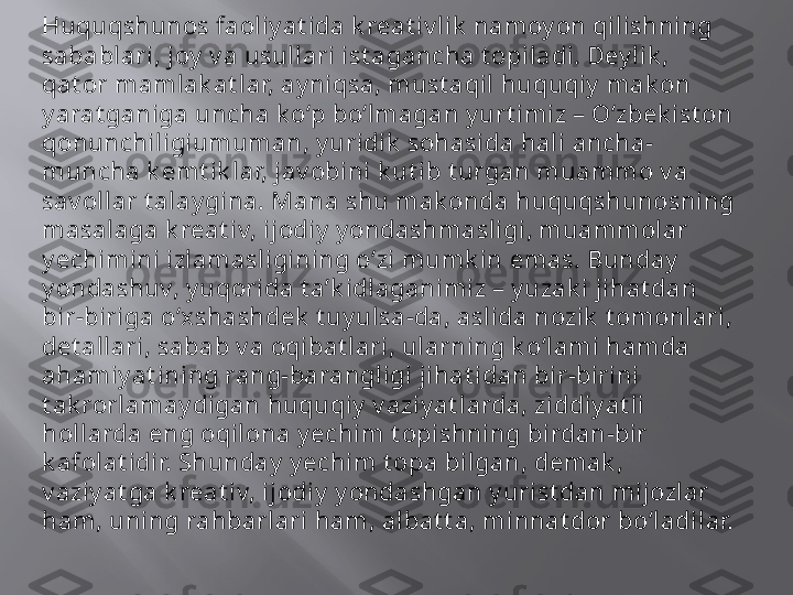 Huquqshunos faoliy at ida k reat iv lik  namoy on qilishning 
sabablari, joy  v a usullari ist agancha t opiladi. Dey lik , 
qat or mamlak at lar, ay niqsa, must aqil huquqiy  mak on 
y arat ganiga uncha k o‘p bo‘lmagan y urt imiz – O‘zbek ist on 
qonunchiligiumuman, y uridik  sohasida hali ancha-
muncha k emt ik lar, jav obini k ut ib t urgan muammo v a 
sav ollar t alay gina. Mana shu mak onda huquqshunosning 
masalaga k reat iv, ijodiy  y ondashmasligi, muammolar 
y echimini izlamasligining o‘zi mumk in emas. Bunday  
y ondashuv, y uqorida t a’k idlaganimiz – y uzak i jihat dan 
bir-biriga o‘xshashdek  t uy ulsa-da, aslida nozik  t omonlari, 
det allari, sabab v a oqibat lari, ularning k o‘lami hamda 
ahamiy at ining rang-barangligi jihat idan bir-birini 
t ak rorlamay digan huquqiy  v aziy at larda, ziddiy at li 
hollarda eng oqilona y echim t opishning birdan-bir 
k afolat idir. Shunday  y echim t opa bilgan, demak , 
v aziy at ga k reat iv, ijodiy  y ondashgan y urist dan mijozlar 
ham, uning rahbarlari ham, albat t a, minnat dor bo‘ladilar.  