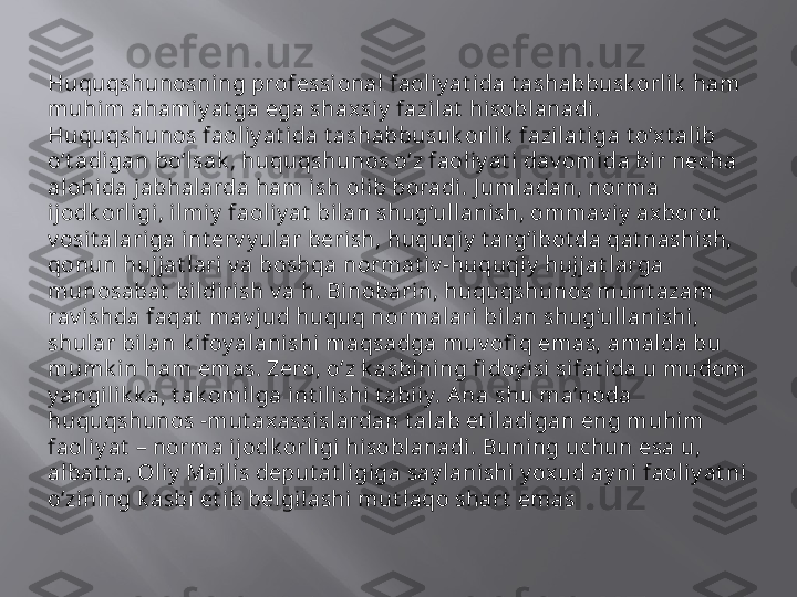 Huquqshunosning professi onal faoliy at ida t ashabbusk orl ik  ham 
muhim ahamiy at ga ega shaxsiy  fazilat  hisoblanadi. 
Huquqshunos faoliy at ida t ashabbusuk orlik  fazilat iga t o‘xt alib 
o‘t adigan bo‘lsak , huquqshunos o‘z faoliy at i dav omida bir necha 
alohida jabhalarda ham ish olib boradi. J umladan, norma 
ijodk orligi, ilmiy  faoliy at  bilan shug‘ullanish, ommav iy  axborot  
v osit alariga int erv y ular berish, huquqiy  t arg‘ibot da qat nashish, 
qonun hujjat lari v a boshqa normat iv -huquqiy  huj jat larga 
munosabat  bildirish v a h. Binobarin, huquqshunos munt azam 
rav ishda faqat  mav jud huquq normalari bilan shug‘ullanishi, 
shular bilan k ifoy alanishi maqsadga muv ofi q emas, amalda bu 
mumk in ham emas. Zero, o‘z k asbining fi doy isi sifat ida u mudom 
y angilik k a, t ak omilga int ilishi t abiiy. Ana shu ma’noda 
huquqshunos -mut axassislardan t alab et iladigan eng muhim 
faoliy at  – norma ijodk orligi hisoblanadi. Buning uchun esa u, 
albat t a, Oliy  Maj lis deput at ligiga say lanishi y oxud ay ni faoliy at ni 
o‘zining k asbi et ib belgi lashi mut laqo shart  emas   