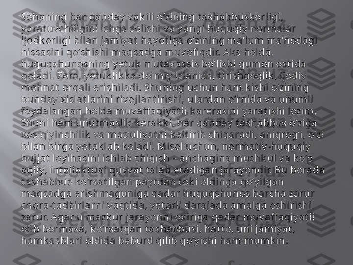 Sohaning har qanday  v ak il i o‘zi ning t ashabbusk orligi, 
y arat uv chili gini ishga solishi v a y angi huquqiy  normalar 
ijodk orligi bil an jamiy at  hay ot iga o‘zini ng ma’lum ma’nodagi 
hissasini qo‘shi shi  maqsadga muv ofi qdir. Ak s holda, 
huquqshunosning y et uk  mut axassis bo‘lishi gumon ost ida 
qol adi. Zero, y et uk lik k a doimi y  izlanish, t i rishqoqlik , ijodi y  
mehnat  orqali erishiladi . Shuning uchun ham k i shi o‘zining 
bunday  xislat lari ni riv oj lant i rishi, ulardan o‘rnida v a unumli 
foy dalangan holda muv aff aqi y at li  k arerasini y arat ishi l ozi m. 
Shuni ham unut masl ik  k erak k i, har qanday  t ashabbus o‘ziga 
xos qiy i nchilik  v a mas’ul iy at ni  k elt i rib chiqaradi , aniqrog‘i, o‘zi 
bilan birga y et ak l ab k eladi. Misol uchun, normat i v -huquqiy  
hujjat  loy i hasi ni i shlab chiqish – anchagina mushk ul v a k o‘p 
aqliy, int ellek t ual quv v at  t alab et adigan jaray ondir. Bu borada 
t ashabbus k o‘rsat ilgan pay t dan t ok i oldi nga qo‘y ilgan 
maqsadga erishmaguniga qadar huquqshunos barcha zarur 
chora-t adbirlarni v aqt i da, y et arli darajada amal ga oshiri shi 
zarur. Agar u mazk ur jaray onni  ox iriga qadar muv aff aqiy at li 
oli b bormasa, k o‘rsat gan t ashabbusi, hat t o, uni jamiy at , 
hamk asbl ari oldida beburd qilib qo‘y ishi ham mumk in.  