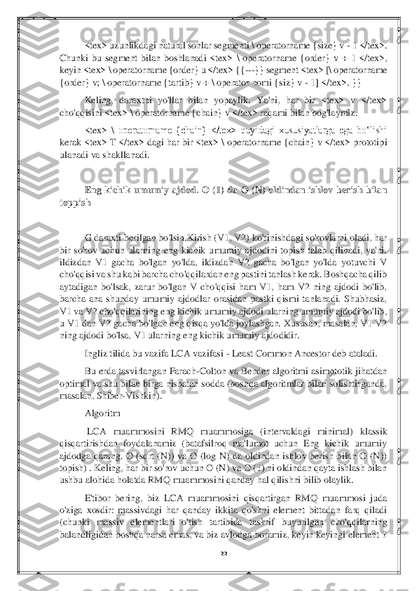 22	 	
 	
<tex> uzunlikdagi natural sonlar segmenti 	\ operatorname {size} v 	- 1 </tex>. 	
Chunki  bu  segment  bilan  boshlanadi  <tex> 	\ operatorname  {order}  v  +  1  </tex>, 	
keyin <tex> 	\ operatorname {order} u </tex> {{	---	}} segme	nt <tex> [	\ operatorname 	
{order} v; 	\ operatorname {tartib} v + 	\ operator nomi {siz} v 	- 1] </tex>. }}	 	
Keling,  daraxtni  yo'llar  bilan  yopaylik.  Ya'ni,  har  bir  <tex>  v  </tex> 	
cho'qqisini <tex> 	\ operatorname {chain} v </tex> raqami bilan bog'laymiz.	 	
<tex> 	\ operatorname  {chain}  </tex>  quyidagi  xususiyatlarga  ega  boʻlishi 	
kerak <tex> T </tex> dagi  har bir <tex> 	\ operatorname {chain}  v </tex> prototipi 	
ulanadi va shakllanadi.	 	
 
Eng  kichik  umumiy  ajdod.  O  (1)  da  O  (N)  oldindan  ishlov  berish  bilan 	
toppish	 
 
G da	raxti berilgan bo'lsin.Kirish (V1, V2) ko'rinishdagi so'rovlarni oladi, har 	
bir  so'rov  uchun  ularning  eng  kichik  umumiy  ajdodini  topish  talab  qilinadi,  ya'ni. 
ildizdan  V1  gacha  bo'lgan  yo'lda,  ildizdan  V2  gacha  bo'lgan  yo'lda  yotuvchi  V 
cho'qqisi va shu ka	bi barcha cho'qqilardan eng pastini tanlash kerak. Boshqacha qilib 	
aytadigan  bo'lsak,  zarur  bo'lgan  V  cho'qqisi  ham  V1,  ham  V2  ning  ajdodi  bo'lib, 
barcha  ana  shunday  umumiy  ajdodlar  orasidan  pastki  qismi  tanlanadi.  Shubhasiz, 
V1 va V2 cho'qqilarining eng k	ichik umumiy ajdodi ularning umumiy ajdodi bo'lib, 	
u V1 dan V2 gacha bo'lgan eng qisqa yo'lda joylashgan. Xususan, masalan, V1 V2 
ning ajdodi bo'lsa, V1 ularning eng kichik umumiy ajdodidir.	 	
Ingliz tilida bu vazifa LCA vazifasi 	- Least Common Ancestor deb 	ataladi.	 	
Bu  erda  tasvirlangan  Farach	-Colton  va  Bender  algoritmi  asimptotik  jihatdan 	
optimal  va shu bilan birga nisbatan sodda (boshqa algoritmlar bilan solishtirganda, 
masalan, Shiber	-Vishkin).	 	
Algoritm	 	
 LCA  muammosini  RMQ  muammosiga  (intervaldagi  minimal)	 klassik 	
qisqartirishdan  foydalanamiz  (batafsilroq  ma'lumot  uchun  Eng  kichik  umumiy 
ajdodga  qarang.  O  (sqrt  (N))  va  O  (log  N)  da  oldindan  ishlov  berish  bilan  O  (N)) 
topish) . Keling, har bir so'rov uchun O (N) va O (1) ni oldindan qayta ishlash bilan 
ushbu	 alohida holatda RMQ muammosini qanday hal qilishni bilib olaylik. 	 	
E'tibor  bering,  biz  LCA  muammosini  qisqartirgan  RMQ  muammosi  juda 	
o'ziga  xosdir:  massivdagi  har  qanday  ikkita  qo'shni  element  bittadan  farq  qiladi 
(chunki  massiv  elementlari  o'tish  tartibi	da  tashrif  buyurilgan  cho'qqilarning 	
balandligidan boshqa narsa emas, va biz avlodga boramiz, keyin keyingi element 1  