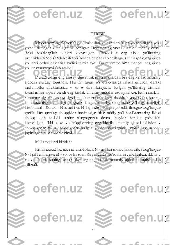 4 	
 
 	
 	
KIRISH	 	
Muammoning  dolzarbligi. 	Cho'qqilari  va	 qirralari  bilan  yo'naltirilgan  yoki 	
yo'naltirilmagan  vaznli  grafik  berilgan.  Hammaning  vazni	 qirralari  manfiy  emas. 	
Ba'zi  boshlang'ich  uchlari  ko'rsatilgan.  Cho'qqidan  eng  qisqa  yo'llarning 
uzunliklarini topish talab qilinadi	 boshqa barcha cho'qqilarga, s	huningdek, eng qisqa 	
yo'llarni  o'zlari  chiqarish  yo'lini  ta'minlaydi.	 Bu  muammo  bitta  manbali  eng  qisqa 	
yo'llar muammosi deb ataladi.	 	
Daraxtlardagi eng asosiy algoritmik  muammolardan biri eng  kichik  umumiy 	
ajdodni  qanday  topishdir.  Har  bir  tugun  o'z  ota	-on	asiga  ishora  qiluvchi  daraxt 	
ma'lumotlar  strukturasida  v  va  w  dan  ildizgacha  bo'lgan  yo'llarning  birinchi 
kesishishini  topish  orqali  eng  kichik  umumiy  ajdodni  osongina  aniqlash  mumkin. 
Umuman olganda, ushbu algoritm uchun zarur bo'lgan hisoblash vaqti O (h	), bu erda 	
h 	- daraxtning  balandligi  (bargdan  ildizgacha  bo'lgan  eng  uzun  yo'lning  uzunligi)  	
hisoblanadi. Daraxt 	- N ta uchi va N	-1 qirralari bo'lgan yo'naltirilmagan bog'langan 	
grafik.  Har  qanday  cho'qqidan  boshqasiga  bitta  oddiy  yo'l  bor.Daraxtning  ildi	zi 	
cho'qqi  deb  ataladi,  undan  o'tayotganda  daraxt  bo'ylab  harakat  yo'nalishi 
ko'rsatilgan.  Ikki  u  va  v  cho'qqilarning  eng  kichik  umumiy  ajdodi  ildizdan  v 
cho'qqigacha  va  u  cho'qqigacha  bo'lgan  yo'lda,  shuningdek,  undan  eng  uzoqda 
joylashgan p uchi deb atal	adi.	 	
Ma'lumotlarni kiritish:	 	
Kirish daraxt haqida ma'lumot oladi: N 	- uchlari soni, chekka bilan bog'langan 	
N	-1 juft uchlari va M 	- so'rovlar soni. Keyin dastur so'rovlarni qabul qiladi: ikkita u 	
va  v  uchlari,  buning  uchun  ularning  eng  kichik  umumiy  ajdodi	ni  topish  talab 	
qilinadi.	 	
 	
 	  