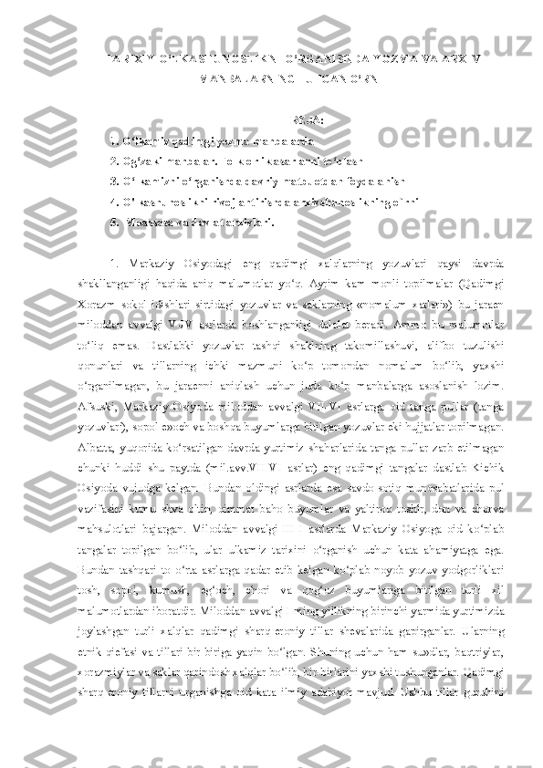   TARIXIY O‘LKASHUNOSLIKNI O‘RGANISHDA YOZMA VA ARXIV
MANBALARNING TUTGAN O‘RNI
REJA:
1. O lkamiz qadimgi yozma manbalardʻ a
2. Og zaki manbalar. Folklorlik asarlarni to plash
ʻ ʻ
3. O lkamizni o rganishda davriy matbuotdan foydalanish 
ʻ ʻ
4.  O'lkashunoslikni rivojlantirishda arxivshunoslikning o`rni
5.  Muassasa va davlat arxivlari.
1.   Markaziy   Osiyodagi   eng   qadimgi   xalqlarning   yozuvlari   qaysi   davrda
shakllanganligi   haqida   aniq   malumotlar   yo q.   Ayrim   kam   monli   topilmalar   (Qadimgi	
ʻ
Xorazm   sokol   idishlari   sirtidagi   yozuvlar   va   saklarning   «nomalum   xatlari»)   bu   jaraen
miloddan   avvalgi   V-IV   asrlarda   boshlanganligi   dalolat   beradi.   Ammo   bu   malumotlar
to liq   emas.   Dastlabki   yozuvlar   tashqi   shaklning   takomillashuvi,   alifbo   tuzulishi	
ʻ
qonunlari   va   tillarning   ichki   mazmuni   ko p   tomondan   nomalum   bo lib,   yaxshi	
ʻ ʻ
o rganilmagan,   bu   jaraenni   aniqlash   uchun   juda   ko p   manbalarga   asoslanish   lozim.	
ʻ ʻ
Afsuski,   Markaziy   Osiyoda   miloddan   avvalgi   VII-VI   asrlarga   oid   tanga   pullar   (tanga
yozuvlari), sopol e»och va boshqa buyumlarga bitilgan yozuvlar eki hujjatlar topilmagan.
Albatta,   yuqorida   ko rsatilgan   davrda   yurtimiz   shaharlarida   tanga   pullar   zarb   etilmagan	
ʻ
chunki   huddi   shu   paytda   (mil.avv.VII-VI   asrlar)   eng   qadimgi   tangalar   dastlab   Kichik
Osiyoda   vujudga   kelgan.   Bundan   oldingi   asrlarda   esa   savdo-sotiq   munosabatlarida   pul
vazifasini   kumu   shva   oltin,   qimmat   baho   buyumlar   va   yaltiroq   toshlr,   don   va   chorva
mahsulotlari   bajargan.   Miloddan   avvalgi   III-I   asrlarda   Markaziy   Osiyoga   oid   ko plab	
ʻ
tangalar   topilgan   bo lib,   ular   ulkamiz   tarixini   o rganish   uchun   kata   ahamiyatga   ega.	
ʻ ʻ
Bundan   tashqari   to   o rta   asrlarga   qadar   etib   kelgan   ko plab   noyob   yozuv   yodgorliklari
ʻ ʻ
tosh,   sopol,   kumush,   eg och,   chori   va   qog oz   buyumlariga   bitilgan   turli   xil	
ʻ ʻ
malumotlardan iboratdir. Miloddan avvalgi I ming yillikning birinchi yarmida yurtimizda
joylashgan   turli   xalqlar   qadimgi   sharq-eroniy   tillar   shevalarida   gapirganlar.   Ularning
etnik   qiefasi   va   tillari   bir-biriga   yaqin   bo lgan.   Shuning   uchun   ham   su»dlar,   baqtriylar,	
ʻ
xorazmiylar va saklar qarindosh xalqlar bo lib, bir-birlarini yaxshi tushunganlar. 
ʻ Qadimgi
sharq-eroniy   tillarni   urganishga   oid   kata   ilmiy   adabiyot   mavjud.   Ushbu   tillar   guruhini 