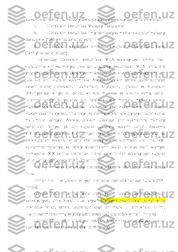 kursatmokda. Respublika markaziy davlat arxivlari tizimiga kuyidagi uchta arxiv kiradi.
1.  O'zbekiston Respublikasi Markaziy Davlat arxivi.
2.  O'zbekiston Respublikasi ilmiy texnikaviy va meditsina xujjatlari markaziy
davlat arxivi (1962 ymilda tashkil etilgan).
3.   O'zbekiston   Respublikasi   kinofotofono   xujjatlar   markaziy   davlat   arxivi
(1943 yilda tashkil etilgan)
Toshkentdagi   O'zbekiston   Respublikasi   MDA   saklanayotgan   kimmat   baxo
xujjatlarning   soni   va   moxiyati   jixatidan   Urta   Osiy   respublikalari   MDA   ichida   eng
yirigidir.   Unda   19   asrning   ikkinchi   yarimidan   boshlab   to   xozirgi   kunimizgacha   bo'lgan
juda   kup   sonli   xujjatlar   saklanmokda.   Arxivda   Turkiston   general   gubernatorligiga
qarashli   xozirgi   O'zbekiston,   Turkmaniston,   Kirgiziston,   Tojikiston   va   Kozogiston
teretoriyasidagi   viloyat-lar   uezdlar,   volostlar   muassasa   va   korxona   xamda   tashki-
lotlarning   tarixiy   faoliyatlariga   doir   barcha   xujjatlar   manashu   markaziy   arxivda
mujassamlashtiladi.   Bu   xujjatlarda   Turkiston-da   chor   xukmmatining   olib   borgan
mustamlakachilik   siyosati,   O'rta   Osiyo   xalqlarning   sotsial   iktisodiy   axvoli   tarixi   xaqida
ma'lu-motlar   uchraydi.   Arxivda   turkiston   ulkasidagi   chor   xukmatining   ma'muriy
tashkilotlari   faoliyati   ga   doir   xujjatlar   tulaligicha   saklanib   turibdi.   Akademik
V.V. Bartoldning   aytishicha   bosib   olingan   joylardagi   xonliklarning   kutubxonalari   va
arxiv xujjatlarni saklab kolish uchun xech qanday tadbirlar kurilmagan. Ular O'rta Osiyo
xalqlarining   madaniyat   va   tarixiy   yodgorliklarini   saklab   kolishga   etarli   axamiyat
bnrmaganlar.   XIX   asrning   boshlaridan   oldingi   arxiv   fondlari   saklanayotgan   xujjatlar
uchun tuzilayotgan kursatkich 8 bulimdan iborat.
I   b   o'   l   i   m   «Davlat   ma'muriy   boshqaruv   organlari»   deb   ataladi.   U   etti   bobdan
iborat.
Birinchi  bob   —  «Turkiston  viloyati   Boshqaruv  organlari»   haqidagi   hujjatlar  (336-
fondda).
Ikkinchi   bob   —   «O'lka   tashkilotlari,   ya'ni   Turkiston   general-gubernatori
kantselyariyasi,   uning   Soveti.   Ulug'   knyaz’   Nikolay   Konstantinovich   Romanovning
Boshqaruv   ishlari,   general-   gubernatorlikdagi   diplomatik   —   chinovliklar   bo'limi,
Buxorodagi imperatorning «siyosiy agentligi»ga oid hujjatlar (arxivning 1- fondida).
Uchinchi bob — «Xon hokimiyati organlari: Xiva xonligi kantselyariyasi, Buxoro
qushbegisining boshqarmasi » hujjatlar i (126-fondda). 