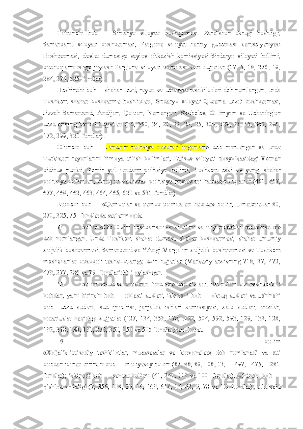 To'rtinchi   bob   —   Sirdaryo   viloyati   boshqarmasi.   Zarafshon   okrugi   boshlig'i,
Samarqand   viloyati   boshqarmasi,   Farg'ona   viloyat   harbiy   gubernasi   kantselyariyasi
Boshqarmasi,   davlat   dumasiga   saylov   o'tkazish   komissiyasi   Sirdaryo   viloyati   bo'limi,
qochoqlarni   ishga   joylash   Farg'ona   viloyati   qo'mitasi   kabi   hujjatlar   (17,   5,   18,   276,   19,
284, 274, 525-fondlar).
Beshinchi bob— shahar uezd, rayon va uchastka tashkilotlari deb nomlangan, unda
Toshkent   shahar   boshqarma   boshliqlari,   Sirdaryo   viloyati   Qurama   uezdi   boshqarmasi,
Jizzah   Samarqand,   Andijon,   Qo'qon,   Namangan,   Skobelev,   CHimyon   va   Uchqo'rg'on
uezdlarining   har   xil   hujjatlari   (36,   360,   24,   21,   22,   20,   25,   300,   329,   23,   15,   349,   296,
172, 299, 320-fondlar).
Oltinchi   bob   —   Jandarm-politsiya   nazorati   organlari »   deb   nomlangan   va   unda
Turkiston   rayonlarini   himoya   qilish   bo'limlari,   Ettisuv   viloyati   posyolkasidagi   Vernan
qidiruv   punkti,   Temir   yo'l   jandarm-politsiya   bo'limi,   Toshkent   eski   va   yangi   shahar
politsiya  bo'limlari,   Andijon  va  Jizzax  politsiya  pristavlari  haqidagi  xujjatlar  (461,  467,
677, 468, 462, 463, 464, 465, 620 va 531-fondlar).
Ettinchi  bob  —  «Qamoqlar  va  qamoq  qo'mitalari   haqida»  bo'lib,  u  materiallar  80,
270, 325, 75- fondlarda saqlanmoqda.
II   bo'lim «O'z-O'zini boshqarish tashkilotlari va oliy martabali muassasalar»
deb   nomlangan.   Unda   Toshkent   shahar   dumasi,   shahar   boshqarmasi,   shahar   umumiy
xo'jalik boshqarmasi, Samarqand va YAngi Marg'ilon xo'jalik boshqarmasi va Toshkent
meshchanlar   oqsoqoli   tashkilotlariga   doir   hujjatlar   (Markaziy   arxivning   718,   37,   472,
473, 277, 286 va 79- fondlarida) j oylashgan.
III   bo'lim  «Sud  va prokuror  fondlari»  deb  ataladi.  Bu bo'lim  o'z  navbatida  3
bobdan, ya'ni birinchi bob — oblast’ sudlari, ikkinchi bob — okrug sudlari va uchinchi
bob—uezd   sudlari,   sud   ijrochisi,   janjallik   ishlari   komissiyasi,   xalq   sudlari,   qozilar,
notariuslar   haqidagi   xujjatlar   (127,   134,   353,   178,   .122,   504,   592,   593,   129,   133,   128,
132, 318, 130, 131, 278, 350, 150 va 505 fondlar)dan iborat.
IV   bo'lim
«Xo'jalik-iqtisodiy   tashkilotlar,   muassasalar   va   korxonalar»   deb   nomlanadi   va   etti
bobdan iborat: birinchi bob — moliyaviy bo'lim (87, 88, 89, 108, 13, 497, 475, 281-
fondlar); ikkinchi bob — sanoat bo'limi (41, 241, 113 va 100- fondlar), uchinchi bob —
qishloq  xo'jaligi (7, 356, 104, 29, 16, 163, 614, 14, 42, 9, 78 va 12- fondlar);  to'rtinchi 