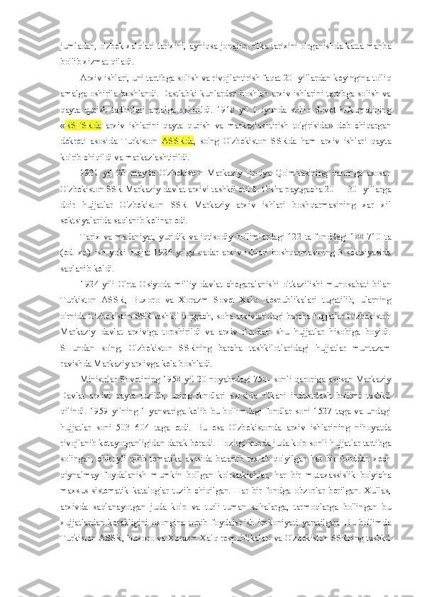 jumladan, o'zbek xalqlari tarixini, ayniqsa jonajon o'lka tarixini o'rganishda katta manba
bo'lib xizmat qiladi.
Arxiv ishlari, uni tartibga solish va rivojlantirish faqat 20- yillardan keyingina to'liq
amalga oshirila boshlandi. Dastlabki kunlardan boshlab arxiv ishlarini tartibga solish va
qayta   qurish   tadbirlari   amalga   oshirildi.   1918   yil   1   iyunda   sobiq   Sovet   hukumatining
« RSFSRda   arxiv   ishlarini   qayta   qurish   va   markazlashtirish   to'g'risida»   deb   chiqargan
dekreti   asosida   Turkiston   ASSRda ,   so'ng   O'zbekiston   SSRda   ham   arxiv   ishlari   qayta
ko'rib chiqildi va markazlashtirildi.
1931   yil   20   mayda   O'zbekiston   Markaziy   Ijroiya   Qo'mitasining   qaroriga   asosan
O'zbekiston SSR Markaziy davlat arxivi tashkil etildi. O'sha paytgacha 20 — 30- yillarga
doir   hujjatlar   O'zbekiston   SSR   Markaziy   arxiv   ishlari   boshqarmasining   xar   xil
sektsiyalarida saqlanib kelinar edi.
Tarix va madaniyat, yuridik  va iqtisodiy bo'limlardagi 122 ta fonddagi 188 710 ta
(ed.   xr.)   ish   yoki   hujjat   1926   yilga   qadar   arxiv   ishlari   boshqarmasining   3   sektsiyasida
saqlanib keldi.
1924   yili   O'rta   Osiyoda   milliy   davlat   chegaralanishi   o'tkazilishi   munosabati   bilan
Turkiston   ASSR,   Buxoro   va   Xorazm   Sovet   Xalq   Respublikalari   tugatilib,   ularning
o'rnida O'zbekiston SSR tashkil topgach, soha arxivlaridagi barcha hujjatlar O'zbekiston
Markaziy   davlat   arxiviga   topshirildi   va   arxiv   fondlari   shu   hujjatlar   hisobiga   boyidi.
SHundan   so'ng,   O'zbekiston   SSRning   barcha   tashkilotlaridagi   hujjatlar   muntazam
ravishda Markaziy arxivga kela boshladi.
Ministrlar Sovetining 1958 yil 20 noyabrdagi 750- sonli qaroriga asosan Markaziy
Davlat   arxivi   qayta   tuzilib,   uning   fondlari   asosida   o'lkani   industrlash   bo'limi   tashkil
qilindi.  1959   yilning  1   yanvariga   kelib  bu   bo'limdagi  fondlar  soni  1527   taga   va   undagi
hujjatlar   soni   503   604   taga   etdi.   Bu   esa   O'zbekistonda   arxiv   ishlarining   nihoyatda
rivojlanib ketayotganligidan darak beradi. Hozirgi kunda juda ko'p sonli hujjatlar tartibga
solingan,   chiroyli   qilib   tematika   asosida   batartib   taxlab   qo'yilgan   har   bir   fonddan   xech
qiynalmay   foydalanish   mumkin   bo'lgan   ko'rsatkichlar,   har   bir   mutaxassislik   bo'yicha
maxsus   sistematik   kataloglar   tuzib   chiqilgan.   Har   bir   fondga   obzorlar   berilgan.   Xullas,
arxivda   saqlanayotgan   juda   ko'p   va   turli-tuman   sohalarga,   tarmoqlarga   bo'lingan   bu
xujjatlardan   kerakligini   osongina   topib   foydalanish   imkoniyati   yaratilgan.   Bu   bo'limda
Turkiston ASSR, Buxoro va Xorazm Xalq respublikalari va O'zbekiston SSRning tashkil 