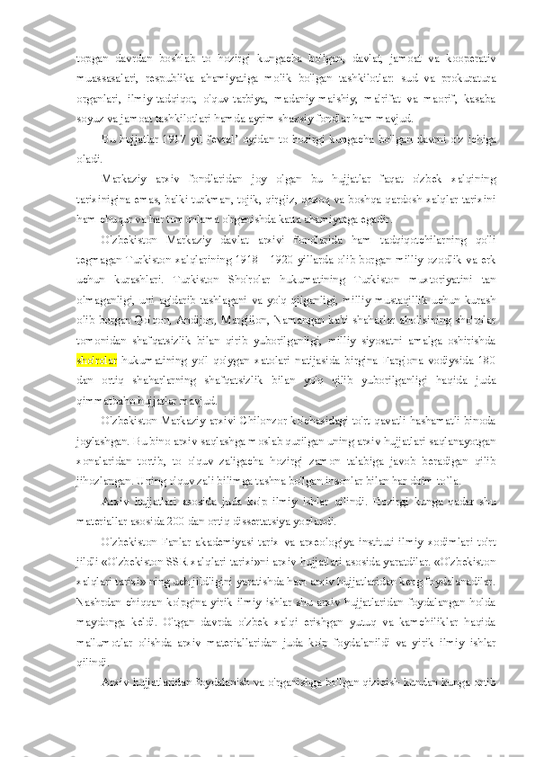 topgan   davrdan   boshlab   to   hozirgi   kungacha   bo'lgan,   davlat,   jamoat   va   kooperativ
muassasalari,   respublika   ahamiyatiga   molik   bo'lgan   tashkilotlar:   sud   va   prokuratura
organlari,   ilmiy-tadqiqot,   o'quv-tarbiya,   madaniy-maishiy,   ma'rifat   va   maorif,   kasaba
soyuz va jamoat tashkilotlari hamda ayrim shaxsiy fondlar ham mavjud.
Bu   hujjatlar   1917   yil   fevral’   oyidan   to   hozirgi   kungacha   bo'lgan   davrni   o'z   ichiga
oladi.
Markaziy   arxiv   fondlaridan   joy   olgan   bu   hujjatlar   faqat   o'zbek   xalqining
tarixinigina emas, balki turkman, tojik, qirg'iz, qozoq va boshqa qardosh xalqlar tarixini
ham chuqur va har tomonlama o'rganishda katta ahamiyatga egadir.
O'zbekiston   Markaziy   davlat   arxivi   fondlarida   ham   tadqiqotchilarning   qo'li
tegmagan Turkiston xalqlarining 1918—1920 yillarda olib borgan milliy ozodlik va erk
uchun   kurashlari.   Turkiston   Sho'rolar   hukumatining   Turkiston   muxtoriyatini   tan
olmaganligi,   uni   ag'darib   tashlagani   va   yo'q   qilganligi,   milliy   mustaqillik   uchun   kurash
olib borgan Qo'qon, Andijon, Marg'ilon, Namangan kabi shaharlar aholisining sho'rolar
tomonidan   shafqatsizlik   bilan   qirib   yuborilganligi,   milliy   siyosatni   amalga   oshirishda
sho'rolar   hukumatining   yo'l   qo'ygan   xatolari   natijasida   birgina   Farg'ona   vodiysida   180
dan   ortiq   shaharlarning   shafqatsizlik   bilan   yo'q   qilib   yuborilganligi   haqida   juda
qimmatbaho hujjatlar mavjud.
O'zbekiston Markaziy arxivi Chilonzor ko'chasidagi to'rt qavatli hashamatli binoda
joylashgan. Bu bino arxiv saqlashga moslab qurilgan uning arxiv hujjatlari saqlanayotgan
xonalaridan   tortib,   to   o'quv   zaligacha   hozirgi   zamon   talabiga   javob   beradigan   qilib
jihozlangan. Uning o'quv zali bilimga tashna bo'lgan insonlar bilan har doim to`la.
Arxiv   hujjatlari   asosida   juda   ko'p   ilmiy   ishlar   qilindi.   Hozirgi   kunga   qadar   shu
materiallar asosida 200 dan ortiq dissertatsiya yoqlandi.
O'zbekiston   Fanlar   akademiyasi   tarix   va   arxeologiya   instituti   ilmiy   xodimlari   to'rt
jildli «O'zbekiston SSR xalqlari tarixi»ni arxiv hujjatlari asosida yaratdilar. «O'zbekiston
xalqlari tarixi» ning uch jildligini yaratishda ham arxiv hujjatlaridan keng foydalanadilar.
Nashrdan   chiqqan   ko'pgina   yirik   ilmiy   ishlar   shu   arxiv   hujjatlaridan   foydalangan   holda
maydonga   keldi.   O'tgan   davrda   o'zbek   xalqi   erishgan   yutuq   va   kamchiliklar   haqida
ma'lumotlar   olishda   arxiv   materiallaridan   juda   ko'p   foydalanildi   va   yirik   ilmiy   ishlar
qilindi.
Arxiv hujjatlaridan foydalanish va o'rganishga bo'lgan qiziqish kundan kunga ortib 