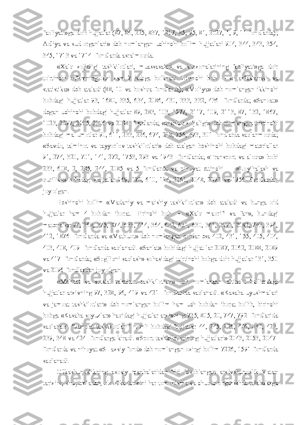 faoliyati»ga doir hujjatlar (87, 86, 225, 837, 1807, 85, 95, 81, 2027, 1, 9, 11-fondlarda);
Adliya   va   sud   organlari»   deb   nomlangan   uchinchi   bo'lim   hujjatlari  904,  344,  343,  354,
345, 1713  va  1714- fondlarda asralmoqda.
«Xalq   xo'jaligi   tashkilotlari,   muassasalari   va   korxonalarining   faoliyati»ga   doir
to'rtinchi   bo'limning   o'zi   xam   7   bobga   bo'linadi.   Birinchi   bob   —   «Planlashtirish   va
statistika»  deb  ataladi  (88,  10   va   boshqa  fondlarda);  «Moliya»  deb  nomlangan  ikkinchi
bobdagi   hujjatlar   93,   1680,   335,   634,   2086,   430,   333,   332,   436-   fondlarda;   «Sanoat»
degan   uchinchi   bobdagi   hujjatlar   89,   283,   103,   1977,   2117,   109,   2113,   87,   132,   1867,
1023, 2097, 2105, 2106  va  2038- fondlarda; «qishloq xo'jaligi» deb nomlangan to'rtinchi
bobdagi ma'lumotlar 90, 611, 233, 226, 674, 218, 756, 473, 301-fondlarda saqlanmoqda;
«Savdo,   ta'minot   va   tayyorlov   tashkilotlari»   deb   atalgan   beshinchi   bobdagi   materiallar
91,  274,  320,  701,  141,  272,  1753,  293   va   1943-  fondlarda;  «Transport   va   aloqa»  bobi
233,   608,   2,   235,   244,   2085   va   5   fondlarda   va   nihoyat   ettinchi   —   «Loyihalash   va
qurilish»   bobidagi   xujjatlar   169,   170,   610,   114,   2061,   2048,   2092   va   1956-   fondlardan
joy olgan.
Beshinchi   bo'lim   «Madaniy   va   maishiy   tashkilotlar»   deb   ataladi   va   bunga   oid
hujjatlar   ham   4   bobdan   iborat.   Birinchi   bob   —   «Xalq   maorifi   va   fan»,   bundagi
materiallar 94, 368, 375, 374, 633, 414, 364, 632, 631, 630, 361, 2091, 2082, 743, 394,
412, 1876- fondlarda   va   «Matbuot» deb nomlangan boblar   esa   402, 431, 155, 405, 404,
403, 408, 409- fondlarda saqlanadi. «San'at» bobidagi hujjat   lar   2087, 2062, 2088, 2089
va  417- fondlarda; «Sog'liqni saqlash» sohasidagi to'rtinchi bobga doir hujjatlar 131, 350
va  2096-fondlardan joy olgan.
«Mehnat   va   sotsial   ta'minot   tashkilotlari»   deb   nomlangan   oltinchi   bo'limdagi
hujjatlar arxivning 97, 328, 96, 419   va   421- fondlarida saqlanadi. «Kasaba uyushmalari
va   jamoat   tashkilotlari»   deb   nomlangan   bo'lim   ham   uch   bobdan   iborat   bo'lib,   birinchi
bobga «Kasaba soyuzlar» haqidagi hujjatlar arxivning 735, 805, 20, 747, 792- fondlarida
saqlanadi.   “Jamoat   tashkilotlari”   nomli   bobdagi   hujjatlar   44,   245,   126,   406,   840,   423,
239, 348   va   424- fondlarga kiradi. «Sport tashkilotlarining hujjatlari» 2043, 2053, 2047-
fondlarda  va  nihoyat «SHaxsiy  fond»  deb nomlangan oxirgi bo'lim 7226, 1591-fondlarda
saqlanadi.
O'lkashunoslikning   asosiy   manbalaridan   biri   hisoblangan   arxivshunoslik   Vatan
tarixini, shu jumladan, o'z o'lka tarixini har tomonlama  va  chuqur o'rganishda talabalarga 