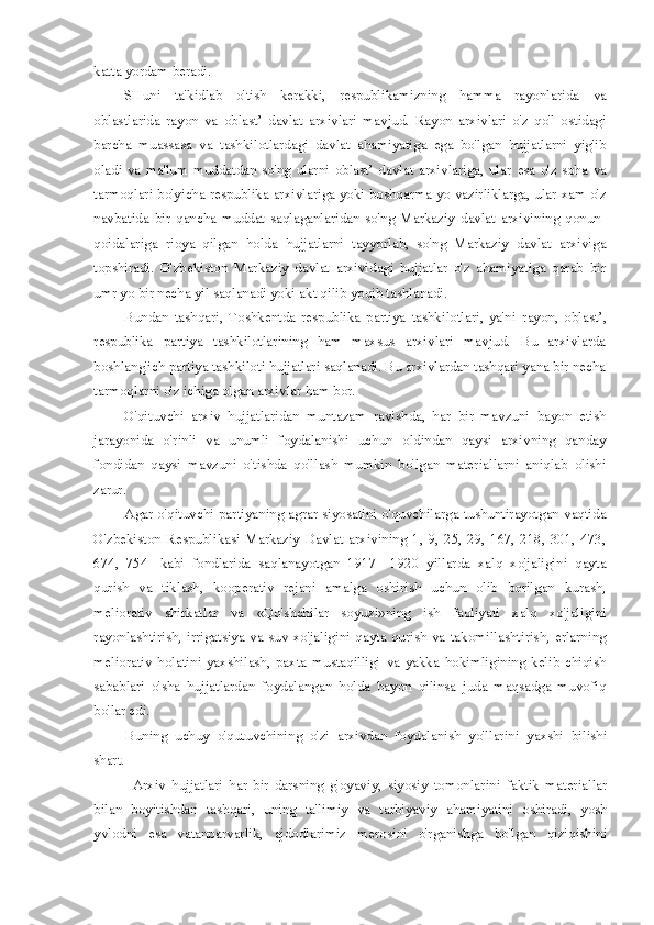 katta yordam beradi.
SHuni   ta'kidlab   o'tish   kerakki,   respublikamizning   hamma   rayonlarida   va
oblastlarida   rayon   va   oblast’   davlat   arxivlari   mavjud.   Rayon   arxivlari   o'z   qo'l   ostidagi
barcha   muassasa   va   tashkilotlardagi   davlat   ahamiyatiga   ega   bo'lgan   hujjatlarni   yig'ib
oladi   va   ma'lum   muddatdan   so'ng  ularni   oblast’   davlat   arxivlariga,   ular   esa   o'z  soha   va
tarmoqlari bo'yicha respublika arxivlariga yoki boshqarma yo vazirliklarga, ular xam o'z
navbatida   bir   qancha   muddat   saqlaganlaridan   so'ng   Markaziy   davlat   arxivining   qonun-
qoidalariga   rioya   qilgan   holda   hujjatlarni   tayyorlab,   so'ng   Markaziy   davlat   arxiviga
topshiradi.   O'zbekiston   Markaziy   davlat   arxividagi   hujjatlar   o'z   ahamiyatiga   qarab   bir
umr yo bir necha yil saqlanadi yoki akt qilib yoqib tashlanadi.
Bundan   tashqari,   Toshkentda   respublika   partiya   tashkilotlari,   ya'ni   rayon,   oblast’,
respublika   partiya   tashkilotlarining   ham   maxsus   arxivlari   mavjud.   Bu   arxivlarda
boshlang'ich partiya tashkiloti hujjatlari saqlanadi. Bu arxivlardan tashqari yana bir necha
tarmoqlarni o'z ichiga olgan arxivlar ham bor.
O'qituvchi   arxiv   hujjatlaridan   muntazam   ravishda,   har   bir   mavzuni   bayon   etish
jarayonida   o'rinli   va   unumli   foydalanishi   uchun   oldindan   qaysi   arxivning   qanday
fondidan   qaysi   mavzuni   o'tishda   qo'llash   mumkin   bo'lgan   materiallarni   aniqlab   olishi
zarur.
Agar o'qituvchi partiyaning agrar siyosatini o'quvchilarga tushuntirayotgan vaqtida
O'zbekiston   Respublikasi   Markaziy   Davlat   arxivining   1,   9,   25,   29,   167,   218,   301,   473,
674,   754-   kabi   fondlarida   saqlanayotgan   1917—1920   yillarda   xalq   xo'jaligini   qayta
qurish   va   tiklash,   kooperativ   rejani   amalga   oshirish   uchun   olib   borilgan   kurash,
meliorativ   shirkatlar   va   «Qo'shchilar   soyuzi»ning   ish   faoliyati   xalq   xo'jaligini
rayonlashtirish, irrigatsiya   va   suv xo'jaligini  qayta qurish   va   takomillashtirish, erlarning
meliorativ   holatini   yaxshilash,   paxta   mustaqilligi   va   yakka   hokimligining   kelib   chiqish
sabablari   o'sha   hujjatlardan   foydalangan   holda   bayon   qilinsa   juda   maqsadga   muvofiq
bo'lar edi.
Buning   uchuy   o'qutuvchining   o'zi   arxivdan   foydalanish   yo'llarini   yaxshi   bilishi
shart.
Arxiv   hujjatlari   har   bir   darsning   g'oyaviy,   siyosiy   tomonlarini   faktik   materiallar
bilan   boyitishdan   tashqari,   uning   ta'limiy   va   tarbiyaviy   ahamiyatini   oshiradi,   yosh
yvlodni   esa   vatanparvarlik,   ajdodlarimiz   merosini   o'rganishga   bo'lgan   qiziqishini 