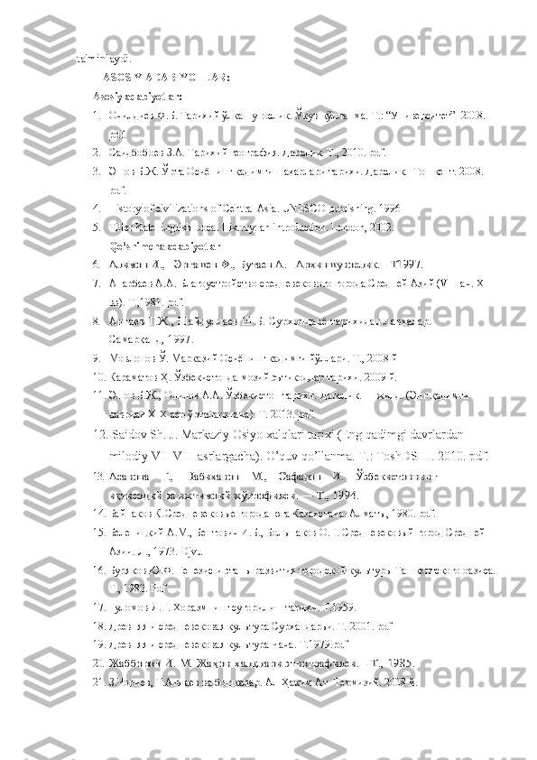 ta'minlaydi.
ASOSIY ADABIYOTLAR:
Asosiy adabiyotlar:
1. Очилдиев Ф.Б. Тарихий ўлкашунослик. Ўқув-қўлланма.  Т.: “Университет”  2008.  
pdf. 
2. Саидбобоев З.А. Тарихий география. Дарслик. Т., 2010. pdf.
3. Эшов Б.Ж. Ўрта Осиёнинг қадимги шаҳарлари тарихи. Дарслик.   Тошкент. 2008. 
pdf. 
4. History of civilizations of Central Asia. UNESCO publishing. 1996
5. Tiller Kate English Local History: an introduction. London, 2002.
Qo‘shimcha adabiyotlar
6.	
Алимов И.,   Эргашев Ф., Бутаев А.   Архившунослик. - Т1997. 
7. Анарбаев А.А. Благоустройство средневекового города Средней Азий ( V-  нач.  XIII  
вв). Т.,1981. pdf .
8. Аннаев Т.Ж., Шайдуллаев Ш.Б. Сурхондарё тарихидан лавҳалар.       
Самарқанд, 1997.
9. Мовлонов Ў. Марказий Осиёнинг қадимги йўллари. Т., 2008 й 
10. Караматов Ҳ. Ўзбекистонда мозий эътиқодлар тарихи. 2009 й.  
11. Эшов Б.Ж., Одилов А.А.  Ўзбекистон тариxи.  Дарслик.  I - жилд. (Энг  қадимги 
даврдан ХIХ аср ўрталаригача ).  Т. 2013.  pdf.
12.   Saidov Sh. J. Markaziy Osiyo xalqlari tarixi (Eng qadimgi davrlardan 
milodiy VII-VIII asrlargacha). O’quv qo’llanma. T.: ToshDSHI. 2010. pdf.
13.
Асанова    Г.,    Набиханов    М.,    Сафаров    И.    	Ўзбекистоннинг 	     	
иқтисодий ва ижтимоий ж	ўғрофияси. — Т., 1994.
14. Байпаков К. Средневековые города юга Казахстана. Алматы, 1980.  pdf .
15. Беленицкий А.М., Бентович И.Б., Большаков О.Г. Средневековый город Средней 
Азии. Л., 1973. Djvu
16. Буряков Ю.Ф. Генезис и этапы развития городской культуры Ташкентского оазиса.
Т., 1982. Pdf
17. Ғуломов Я.Ғ. Хоразмнинг суғорилиш тарихи. Т.1959.
18. Древняя и средневековая культура Сурхандарьи. Т. 2001. pdf
19. Древняя и средневековая культура Чача. Т.1979.pdf
20.	
Жабборов И. М. Жа	ҳон халқлари этнографияси. - Т., 1985. 
21. З.Чориев, Т.Аннаев   ва бошқалар. Ал-Ҳаким Ат- Термизий. 2008 й.  