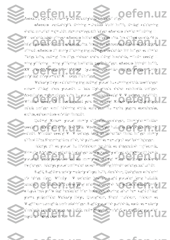 Avesta tli, sug dlar, xorazmiy ular va aqtriylar tillari tashkil qilgan.ʻ
«Avesto»   -zardushtiylik   dinining   muhaddas   kitobi   bo lib,   dindagi   xalqlarning	
ʻ
shariat qonunlari majmuidir. Zamonamizga etib kelgan «Avnsto» qismlar milodning III-
VII asrlarida tahrir qilingan «Avesto» boblari «pahlaviy»-o rta fors alifbosi asosida 48 ta	
ʻ
belgili yozuvdan iboratdir. «Avesto» o rta fors tilidan «Apastak» eki «Asos» deb tarjima	
ʻ
qilinadi. «Avesto» tili eroniy tillarning eng qadimgi shevalaridan biri bo lgan va olimlar	
ʻ
fikriga   ko ra,   qadimgi   fors   tiliga   nisbatan   ancha   oldingi   bosqichda,   milodin   avvalgi   II	
ʻ
ming   yillikning   I   ming   yillikning   boshlarida   paydo   bo lgan.   «Avesto»   birinchi   bo lib,	
ʻ ʻ
XVIII   asrda   frantsuz   olimi   Anketil   Dyuperron   tomonidan   tarjima   qilingan.   Uning
qo yidagi qo zyozmalari XIII asrga oid bo lgan.	
ʻ ʻ ʻ
Markaziy Osiyo xalqlarining eng qadimgi yozuvi bu xumning sirtida tasvirlangan
xorazm   tilidagi   qisqa   yozuvdir.   U   kata   Oybuyirqala   shahar   xarobosida   topilgan.
Arxeologiya   malumotlarga   ko ra   bu   yozuv   miloddan   avvalgi   V-IV   asrlarga   tegishlidir.	
ʻ
Miloddan   avvalgi   IV-III   asrlarga   oid   yana   bir   qadimgi   Xorazm   yozuvi   Quyqirilgan
qalada   topilgan   sopol   idishning   sirtida   saqlangan.   Bu   manba   yagona   «aspabarak»,
«otliq», «chavondoz» so zidan iboratdir.	
ʻ
Qadimgi   Xorazm   yozuvi   oromiy   alifbosiga   asoslangan,   Oromiylar-miloddan
avvalgi   I   ming   yillikning   boshlarida   Mesopotomiya   hududida   joylashgan   qadimgi
xalqdir.   Miloddan   avvalgi   VI-IV   asrlarga   kelib   22   ta   harfdan   iborat   bo lgan   oromiy	
ʻ
alifbosi O rta Sharqning idora qilish, ish yuirituvchi va mamuriy tli vazifasini bajargan.	
ʻ
Baktriya   tili   va   yozuvi   bu   O zbekiston   janubida   va   chegaradosh   Tojikstonda,	
ʻ
Shimoliy Afg oniston yerlarida joylashgan tarixiy-madaniy viloyat aholisining tili hamda	
ʻ
yozuvidir.   Baktriya   yozuvi   ikki   xil   oromiy   va   qadimgi   Yunon   alifbosiga   asoslanib
rivojlangan. Baktriya yozuvi topilmalari asosan milodning birinchi asrlariga taalluqlidir.
Sug d, Sug diena tarixiy madaniy viloyat bulib, Zarafshon, Qashg aare vohalarini	
ʻ ʻ ʻ
o z   ichiga   olgan.   Milodiy   I-IV   asrlardan   boshlab,   sug d   yozuvlari   keng   hududda	
ʻ ʻ
tarqalgan.  Bu  jaraen  sug dlarning   yangi  erlarni  uzlashtirish   faoliyati  va  sovdagarlarning	
ʻ
«Buyuk  ipak  yo li»   dagi  harakatlari  bilan  bo»langan,  shuning  uchun  ham  sug d   tilidagi	
ʻ ʻ
yozma   yodgorliklar   Markaziy   Osiyo,   Qozog iston,   Sharqi   Turkiston,   Pokiston   va	
ʻ
Mug iliston tuprog ida topib tekshirilgan. Sug d yozuvi ish yuritishda, savdo va madaniy	
ʻ ʻ ʻ
aloqalarda kata ahamiyatga ega bo lib, qadimgi uyg ur, mo g o l va manjurlar yozuvlari	
ʻ ʻ ʻ ʻ ʻ
paydo bo lishiga asos bo ldi.	
ʻ ʻ 
