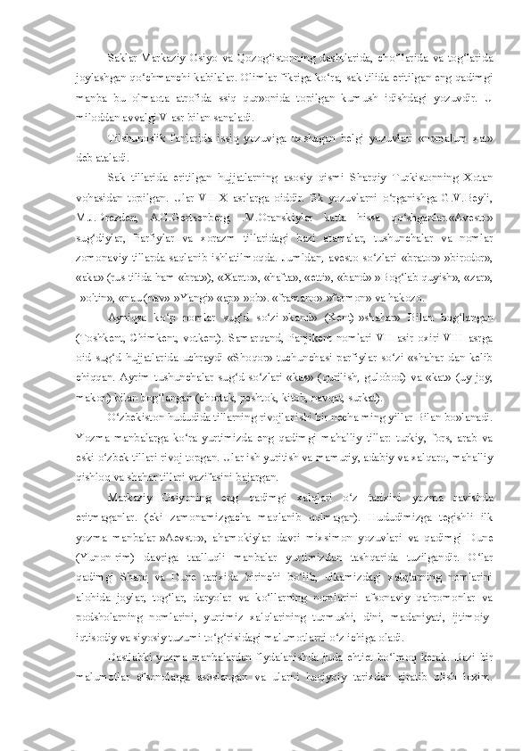 Saklar-Markaziy   Osiyo   va   Qozog istonning   dashtlarida,   cho llarida   va   tog laridaʻ ʻ ʻ
joylashgan qo chmanchi kabilalar. Olimlar fikriga ko ra, sak tilida eritilgan eng qadimgi	
ʻ ʻ
manba   bu   olmaota   atrofida   ssiq   qur»onida   topilgan   kumush   idishdagi   yozuvdir.   U
miloddan avvalgi V asr bilan sanaladi.
Tilshunoslik   fanlarida   issiq   yozuviga   uxshagan   belgi   yozuvlari   «nomalum   xat»
deb ataladi.
Sak   tillarida   eritilgan   hujjatlarning   asosiy   qismi   Sharqiy   Turkistonning   Xotan
vohasidan   topilgan.   Ular   VII-X   asrlarga   oiddir.   Bk   yozuvlarni   o rganishga   G.V.Beyli,	
ʻ
M.J.Drezden,   A.G.Gertsenberg,   .M.Oranskiylar   katta   hissa   qo shganlar.«Avesto»	
ʻ
sug diylar,   Parfiylar   va   xorazm   tillaridagi   bazi   atamalar,   tushunchalar   va   nomlar	
ʻ
zomonaviy   tillarda   saqlanib   ishlatilmoqda.   Jumldan,   avesto   so zlari   «brator»-»birodor»,	
ʻ
«aka» (rus tilida ham «brat»), «Xapto», «hafta», «etti», «band»-»Bog lab quyish», «zar»,	
ʻ
-»oltin», «nau (nav»-»Yangi» «ap»-»ob». «framano»-»farmon» va hakozo.
Ayniqsa   ko p   nomlar   sug d   so zi-»kand»   (Kent)-»shahar»   Bilan   bog langan	
ʻ ʻ ʻ ʻ
(Toshkent,   Chimkent,   votkent).   Samarqand,   Panjikent   nomlari   VII   asir   oxiri   VIII   asrga
oid   sug d   hujjatlarida   uchraydi   «Shoqor»   tuchunchasi   parfiylar   so zi   «shahar   dan   kelib	
ʻ ʻ
chiqqan.   Ayrim   tushunchalar   sug d   so zlari-«kas»   (qurilish,   gulobod)   va   «kat»   (uy-joy,	
ʻ ʻ
makon) bilan bog langan (chortak, peshtok, kitob, navqat, surkat).	
ʻ
O zbekiston hududida tillarning rivojlanishi bir necha ming yillar Bilan bo»lanadi.	
ʻ
Yozma   manbalarga   ko ra   yurtimizda   eng   qadimgi   mahalliy   tillar:   turkiy,   fors,   arab   va	
ʻ
eski o zbek tillari rivoj topgan. Ular ish yuritish va mamuriy, adabiy va xalqaro, mahalliy	
ʻ
qishloq va shahar tillari vazifasini bajargan.
Markaziy   Osiyoning   eng   qadimgi   xalqlari   o z   tarixini   yozma   ravishda	
ʻ
eritmaganlar.   (eki   zamonamizgacha   maqlanib   qolmagan).   Hududimizga   tegishli   ilk
yozma   manbalar-»Aevsto»,   ahamokiylar   davri   mixsimon   yozuvlari   va   qadimgi   Dune
(Yunon-rim)   davriga   taalluqli   manbalar   yurtimizdan   tashqarida   tuzilgandir.   O lar	
ʻ
qadimgi   Sharq   va   Dune   tarixida   birinchi   bo lib,   ulkamizdagi   xalqlarning   nomlarini	
ʻ
alohida   joylar,   tog lar,   daryolar   va   ko llarning   nomlarini   afsonaviy   qahromonlar   va	
ʻ ʻ
podsholarning   nomlarini,   yurtimiz   xalqlarining   turmushi,   dini,   madaniyati,   ijtimoiy-
iqtisodiy va siyosiy tuzumi to g risidagi malumotlarni o z ichiga oladi.	
ʻ ʻ ʻ
Dastlabki   yozma   manbalardan   flydalanishda   juda   ehtiet   bo lmoq   kerak.   Bazi   bir	
ʻ
malumotlar   afsonolarga   asoslangan   va   ularni   haqiyqiy   tarixdan   ajratib   olish   lozim. 