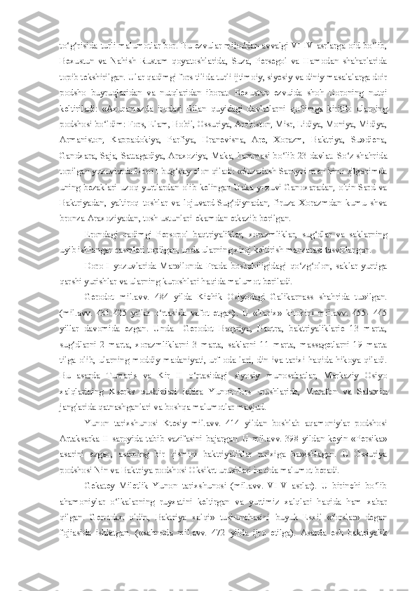 to g risida turli malumotlar bor. Bu ezvular miloddan avvalgi VI-IV asrlarga oid bo lib,ʻ ʻ ʻ
Bexustun   va   Nahish   Rustam   qoyatoshlarida,   Suza,   Persegol   va   Hamodan   shaharlarida
topib tekshirilgan. Ular qadimgi fors tilida turli ijtimoiy, siyesiy va diniy masalalarga doir
podsho   buyruqlaridan   va   nutqlaridan   iborat.   Bexustun   ezvuida   shoh   Doroning   nutqi
keltiriladi:   «Axuramazda   irodasi   Bilan   quyidagi   davlatlarni   qo limga   kiritib:   ularning	
ʻ
podshosi bo ldim: Fors, Elam, Bobil, Ossuriya, Arobiston, Misr, Lidiya, Moniya, Midiya,	
ʻ
Armaniston,   Kappadokiya,   Parfiya,   Dranevisna,   Are,   Xorazm,   Baktriya,   Su»diena,
Gandxara, Saja, Sattagadiya, Araxoziya, Maka, hammasi bo lib 23 davlat. So z shahrida	
ʻ ʻ
topilgan yozuvlarda Doro I bug qay elon qiladi: «Suzadash Saroyni men bino qilganimda	
ʻ
uning   bezaklari   uzoq   yurtlardan   olib   kelingan   Uaka   yozuvi-Ganoxaradan,   oltin-Sard   va
Baktriyadan,   yaltiroq   toshlar   va   lojuvard-Sug diynadan,   firuza   Xorazmdan   kumu   shva	
ʻ
bronza-Araxoziyadan, tosh ustunlari-ekamdan etkazib berilgan.
Erondagi   qadimgi   Persopol   baqtriyaliklar,   xorazmliklar,   sug dlar   va   saklarning	
ʻ
uyib ishlangan rasmlari topilgan, unda ularning xiroj keltirish manzarasi tasvirlangan.
Doro   I   yozuvlarida   Mar»ilonda   Frada   boshchiligidagi   qo zg olon,   saklar   yurtiga	
ʻ ʻ
qarshi yurishlar va ularning kuroshlari haqida malumot beriladi.
Gerodot   mil.avv.   484   yilda   Kichik   Osiyodagi   Galikarnass   shahrida   tu»ilgan.
(mil.avv.   431-425   yillar   o rtasida   vafot   etgan).   U   «Tarix»   kitobini   mil.avv.   455-   445	
ʻ
yillar   davomida   ezgan.   Unda     Gerodot   Baqtriya,   Baqtra,   baktriyaliklarie   13   marta,
sug dlarni   2   marta,   xorazmliklarni   3   marta,   saklarni   11   marta,   massagetlarni   19   marta	
ʻ
tilga  olib,  ularning  moddiy   madaniyati,  urf-oda  lari,  din   iva  tarixi  haqida  hikoya  qiladi.
Bu   asarda   Tumaris   va   Kir   II   o rtasidagi   siyosiy   munosabatlar,   Markaziy   Osiyo	
ʻ
xalqlarining   Kserks   qushinlari   ichira   Yunon-fors   urushlarida,   Marafon   va   Salamin
janglarida qatnashganlari va boshqa malumotlar mavjud.
Yunon   tarixshunosi   Ktesiy   mil.avv.   414   yildan   boshlab   aqamoniylar   podshosi
Artaksarka II saroyida tabib vazifasini  bajargan. U mil.avv. 398 yildan keyin «Persika»
asarini   ezgan,   asaming   bir   qismini   baktriyaliklar   tarixiga   ba»ishlagan.   U   Ossuriya
podshosi Nin va Baktriya podshosi Oksikrt urushlari haqida malumot beradi.
Gekatey   Miletlik   Yunon   tarixshunosi   (mil.avv.   VI-V   asrlar).   U   birinchi   bo lib	
ʻ
ahamoniylar   o lkalarning   ruyxatini   keltirgan   va   yurtimiz   xalqlari   haqida   ham   xabar	
ʻ
qilgan.   Gerotdan   oldin,   Baktriya   xalqi»   tushunchasini   buyuk   Esxil   «forslar»   degan
fojiasida   ishlatgan.   («sahnoda   mil.avv.   472   yilda   ijro   etilga).   Asarda   esh   baktriyalik 