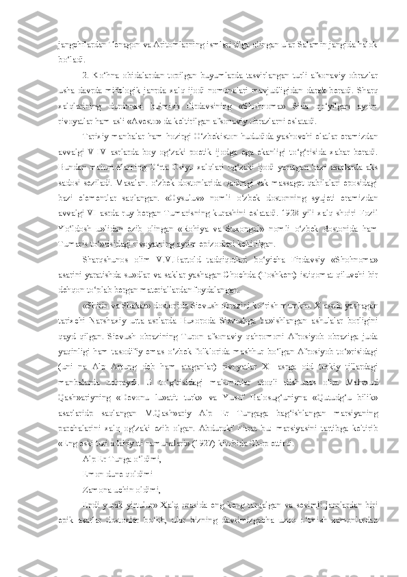 jangchilardan Tenagon va Aritomlarning ismlari tilga olingan ular Salamin jangida halok
bo ladi.ʻ
2.   Ko hna   obidalardan   topilgan   buyumlarda   tasvirlangan   turli   afsonaviy   obrazlar	
ʻ
usha   davrda   mifologik   janrda   xalq   ijodi   nomunalari   mavjudligidan   darak   beradi.   Sharq
xalqlarining   durdonasi   bulmish   Firdavsining   «Shohnoma»   Sida   qo yilgan   ayrim	
ʻ
rivoyatlar ham asli «Avesto» da keltirilgan afsonaviy obrazlarni eslatadi.
Tarixiy manbalar ham hozirgi O zbekiston hududida yashovchi elatlar eramizdan	
ʻ
avvalgi   V-IV   asrlarda   boy   og zaki   poetik   ijodga   ega   ekanligi   to g risida   xabar   beradi.	
ʻ ʻ ʻ
Bundan   malumotlarning   O rta   Osiyo   xalqlari   og zaki   ijodi   yaratgan   bazi   asarlarda   aks	
ʻ ʻ
sadosi seziladi. Masalan. o zbek dostonlarida qadimgi sak-massaget qabilalari eposidagi
ʻ
bazi   elementlar   saqlangan.   «Oysuluv»   nomli   o zbek   dostonning   syujeti   eramizdan	
ʻ
avvalgi   VI  asrda  ruy   bergan   Tumarisning   kurashini   eslatadi.   1928  yili   xalq  shoiri   Fozil
Yo ldosh   u»lidan   ezib   olingan   «Rohiya   va   Suxongul»   nomli   o zbek   dostonida   ham	
ʻ ʻ
Tumaris to »risidagi rivoyatning ayrim epizodlari keltirilgan.	
ʻ
Sharqshunos   olim   V.V.Bartold   tadqiqotlari   bo yicha   Firdavsiy   «Shohnoma»	
ʻ
asarini yaratishda su»dlar va saklar yashagan Chochda (Toshkent) istiqomat qiluvchi bir
dehqon to plab bergan materiallardan foydalangan.	
ʻ
«Shirin va Shakar» dostonida Sievush obrazini ko rish mumkin. X asrda yashagan	
ʻ
tarixchi   Narshaxiy   urta   asrlarda   Buxoroda   Sievushga   ba»ishlangan   ashulalar   borligini
qayd   qilgan.   Sievush   obrazining   Turon   afsonaviy   qahromoni   Afrosiyob   obraziga   juda
yaqinligi   ham   tasodifiy   emas   o zbek   folklorida   mashhur   bo lgan   Afrosiyob   to »risidagi	
ʻ ʻ ʻ
(uni   na   Alp   Artung   deb   ham   ataganlar)   rivoyatlar   XI   asrga   oid   turkiy   tillardagi
manbalarda   uchraydi.   U   to g risidagi   malumotlar   atoqli   tilshunos   olim   Mahmud
ʻ ʻ
Qash»ariyning   «Devonu   lu»atit   turk»   va   Yusuf   Balosug uniyna   «Qutudg u   bilik»	
ʻ ʻ
asarlaridp   saqlangan   M.Qash»ariy   Alp   Er   Tungaga   bag ishlangan   marsiyaning	
ʻ
parchalarini   xalq   og zaki   ezib   olgan.   Abdurokf   Fitrat   bu:   marsiyasini   tartibga   keltirib	
ʻ
«Eng eski turi adabiyoti namunalari» (1927) kitobida Chop ettirdi.
Alp Er Tunga o ldimi,
ʻ
Emon dune qoldimi
Zamona uchin oldimi,
Endi   yurak   yirtulur»   Xalq   orasida   eng   keng   tarqalgan   va   sevimli   janrlardan   biri
epik   asarlar   dostonlar   bo lib,   ular   bizning   davrimizgacha   uzoq   o tmish   zamonlardan	
ʻ ʻ 