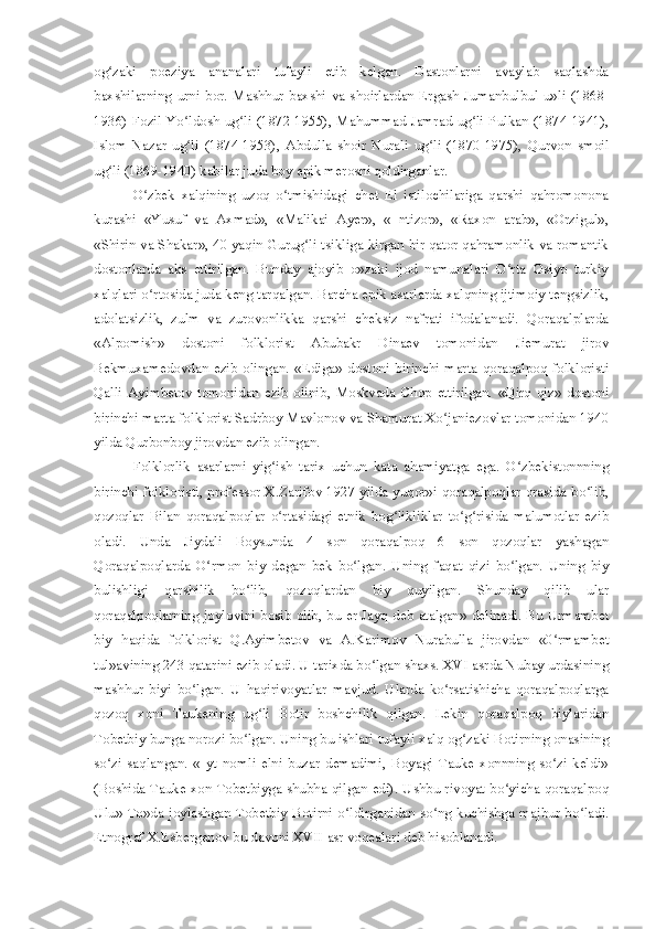 og zaki   poeziya   ananalari   tufayli   etib   kelgan.   Dastonlarni   avaylab   saqlashdaʻ
baxshilarning   urni   bor.   Mashhur  baxshi  va  shoirlardan  Ergash   Jumanbulbul   u»li   (1868-
1936) Fozil Yo ldosh ug li (1872-1955), Mahummad Jamrad ug li Pulkan  (1874-1941),	
ʻ ʻ ʻ
Islom   Nazar   ug li   (1874-1953),   Abdulla   shoir   Nurali   ug li   (1870-1975),   Qurvon   smoil
ʻ ʻ
ug li (1869-1940) kabilar juda boy epik merosni qoldirganlar.	
ʻ
O zbek   xalqining   uzoq   o tmishidagi   chet   El   istilochilariga   qarshi   qahromonona	
ʻ ʻ
kurashi   «Yusuf   va   Axmad»,   «Malikai   Ayer»,   «   ntizor»,   «Raxon   arab»,   «Orzigul»,
«Shirin va Shakar», 40 yaqin Gurug li tsikliga kirgan bir qator qahramonlik va romantik	
ʻ
dostonlarda   aks   ettirilgan.   Bunday   ajoyib   o»zaki   ijod   namunalari   O rta   Osiyo   turkiy	
ʻ
xalqlari o rtosida juda keng tarqalgan. Barcha epik asarlarda xalqning ijtimoiy tengsizlik,	
ʻ
adolatsizlik,   zulm   va   zurovonlikka   qarshi   cheksiz   nafrati   ifodalanadi.   Qoraqalplarda
«Alpomish»   dostoni   folklorist   Abubakr   Dinaev   tomonidan   Jiemurat   jirov
Bekmuxamedovdan   ezib   olingan.   «Ediga»   dostoni   birinchi   marta   qoraqalpoq   folkloristi
Qalli   Ayimbetov   tomonidan   ezib   olinib,   Moskvada   Chop   ettirilgan.   «Qirq   qiz»   dostoni
birinchi marta folklorist Sadrboy Mavlonov va Shamurat Xo janiezovlar tomonidan 1940	
ʻ
yilda Qurbonboy jirovdan ezib olingan.
Folklorlik   asarlarni   yig ish   tarix   uchun   kata   ahamiyatga   ega.   O zbekistonnning	
ʻ ʻ
birinchi folkloristi, professor X.Zarifov 1927 yilda yuqor»i qoraqalpoqlar orasida bo lib,	
ʻ
qozoqlar   Bilan   qoraqalpoqlar   o rtasidagi   etnik   bog likliklar   to g risida   malumotlar   ezib	
ʻ ʻ ʻ ʻ
oladi.   Unda   Jiydali   Boysunda   4   son   qoraqalpoq   6   son   qozoqlar   yashagan
Qoraqalpoqlarda   O rmon   biy   degan   bek   bo lgan.   Uning   faqat   qizi   bo lgan.   Uning   biy	
ʻ ʻ ʻ
bulishligi   qarshilik   bo lib,   qozoqlardan   biy   quyilgan.   Shunday   qilib   ular	
ʻ
qoraqalpoqlarning joylovini bosib olib, bu er Jayq deb atalgan» delinadi. Bu Urmambet
biy   haqida   folklorist   Q.Ayimbetov   va   A.Karimov   Nurabulla   jirovdan   «0 rmambet	
ʻ
tul»avining 243 qatarini ezib oladi. U tarixda bo lgan shaxs. XVI asrda Nubay urdasining	
ʻ
mashhur   biyi   bo lgan.   U   haqirivoyatlar   mavjud.   Ularda   ko rsatishicha   qoraqalpoqlarga	
ʻ ʻ
qozoq   xoni   Taukening   ug li   Botir   boshchilik   qilgan.   Lekin   qoraqalpoq   biylaridan	
ʻ
Tobetbiy bunga norozi bo lgan. Uning bu ishlari tufayli xalq og zaki Botirning onasining	
ʻ ʻ
so zi   saqlangan.   «   yt   nomli   elni   buzar   demadimi,   Boyagi   Tauke   xonnning   so zi   keldi»	
ʻ ʻ
(Boshida Tauke xon Tobetbiyga shubha qilgan edi). Ushbu rivoyat bo yicha qoraqalpoq	
ʻ
Ulu» To»da joylashgan Tobetbiy  Botirni o ldirganidan so ng kuchishga majbur bo ladi.	
ʻ ʻ ʻ
Etnograf X.Esbergenov bu davoni XVII asr voqealari deb hisoblanadi. 