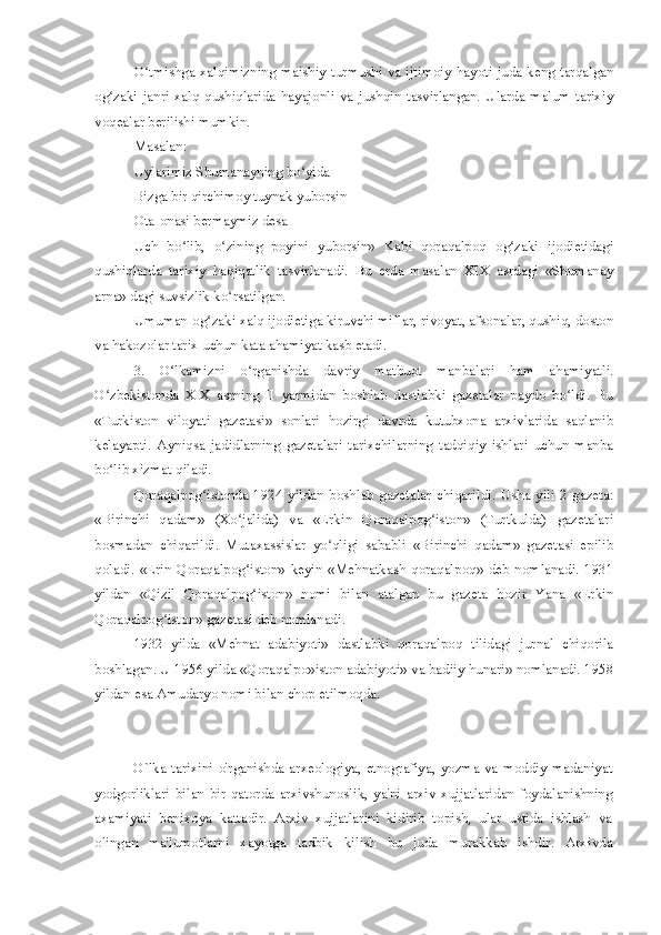 O tmishga xalqimizning maishiy turmushi va ijtimoiy hayoti juda keng tarqalganʻ
og zaki   janri-xalq   qushiqlarida   hayajonli   va   jushqin   tasvirlangan.   Ularda   malum   tarixiy	
ʻ
voqealar berilishi mumkin.
Masalan:
Uylarimiz Shumanayning bo yida	
ʻ
Bizga bir qirchimoy tuynak yuborsin
Ota-onasi bermaymiz desa
Uch   bo lib,   o zining   poyini   yuborsin»   Kabi   qoraqalpoq   og zaki   ijodietidagi	
ʻ ʻ ʻ
qushiqlarda   tarixiy   haqiqatlik   tasvirlanadi.   Bu   erda   masalan   XIX   asrdagi   «Shumanay
arna» dagi suvsizlik ko rsatilgan.	
ʻ
Umuman-og zaki xalq ijodietiga kiruvchi miflar, rivoyat, afsonalar, qushiq, doston	
ʻ
va hakozolar tarix uchun kata ahamiyat kasb etadi.
3.   O lkamizni   o rganishda   davriy   matbuot   manbalari   ham   ahamiyatli.	
ʻ ʻ
O zbekistonda   XIX   asrning   II   yarmidan   boshlab   dastlabki   gazetalar   paydo   bo ldi.   Bu	
ʻ ʻ
«Turkiston   viloyati   gazetasi»   sonlari   hozirgi   davrda   kutubxona   arxivlarida   saqlanib
kelayapti.   Ayniqsa   jadidlarning   gazetalari   tarixchilarning   tadqiqiy   ishlari   uchun   manba
bo lib xizmat qiladi.
ʻ
Qoraqalpog istonda   1924   yildan   boshlab   gazetalar   chiqarildi.   Usha   yili   2   gazeta:	
ʻ
«Birinchi   qadam»   (Xo jalida)   va   «Erkin   Qoraqalpog iston»   (Turtkulda)   gazetalari	
ʻ ʻ
bosmadan   chiqarildi.   Mutaxassislar   yo qligi   sababli   «Birinchi   qadam»   gazetasi   epilib	
ʻ
qoladi.   «Erin   Qoraqalpog iston»   keyin   «Mehnatkash   qoraqalpoq»   deb   nomlanadi.   1931	
ʻ
yildan   «Qizil   Qoraqalpog iston»   nomi   bilan   atalgan   bu   gazeta   hozir   Yana   «Erkin
ʻ
Qoraqalpog iston» gazetasi deb nomlanadi.	
ʻ
1932   yilda   «Mehnat   adabiyoti»   dastlabki   qoraqalpoq   tilidagi   jurnal   chiqorila
boshlagan. U 1956 yilda «Qoraqalpo»iston adabiyoti» va badiiy hunari» nomlanadi. 1958
yildan esa Amudaryo nomi bilan chop etilmoqda. 
O`lka  tarixini   o'rganishda  arxeologiya,   etnografiya,  yozma  va  moddiy   madaniyat
yodgorliklari   bilan   bir   qatorda   arxivshunoslik,   ya'ni   arxiv   xujjatlaridan   foydalanishning
axamiyati   benixoya   kattadir.   Arxiv   xujjatlarini   kidirib   topish,   ular   ustida   ishlash   va
olingan   ma'lumotlarni   xayotga   tadbik   kilish   bu   juda   murakkab   ishdir.   Arxivda 