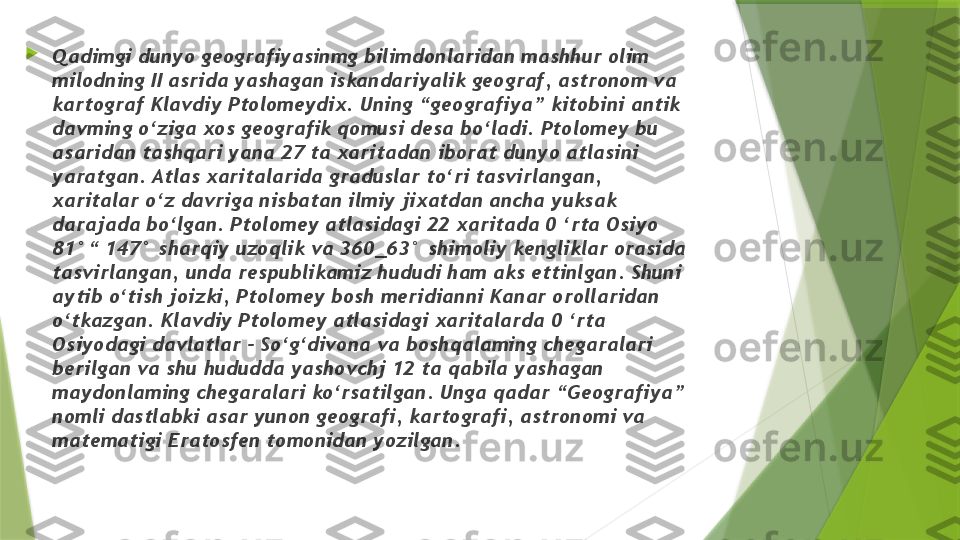 
Qadimgi dunyo geografiyasinmg bilimdonlaridan mashhur olim 
milodning II asrida yashagan iskandariyalik geograf, astronom va 
kartograf Klavdiy Ptolomeydix. Uning “geografiya” kitobini antik 
davming o‘ziga xos geografik qomusi desa bo‘ladi. Ptolomey bu 
asaridan tashqari yana 27 ta xaritadan iborat dunyo atlasini 
yaratgan. Atlas xaritalarida graduslar to‘ri tasvirlangan, 
xaritalar o‘z davriga nisbatan ilmiy jixatdan ancha yuksak 
darajada bo‘lgan. Ptolomey atlasidagi 22 xaritada 0 ‘rta Osiyo 
81°“ 147° sharqiy uzoqlik va 360_63° shimoliy kengliklar orasida 
tasvirlangan, unda respublikamiz hududi ham aks ettinlgan. Shuni 
aytib o‘tish joizki, Ptolomey bosh meridianni Kanar orollaridan 
o‘tkazgan. Klavdiy Ptolomey atlasidagi xaritalarda 0 ‘rta 
Osiyodagi davlatlar - So‘g‘divona va boshqalaming chegaralari 
berilgan va shu hududda yashovchj 12 ta qabila yashagan 
maydonlaming chegaralari ko‘rsatilgan. Unga qadar “Geografiya” 
nomli dastlabki asar yunon geografi, kartografi, astronomi va 
matematigi Eratosfen tomonidan yozilgan.                 