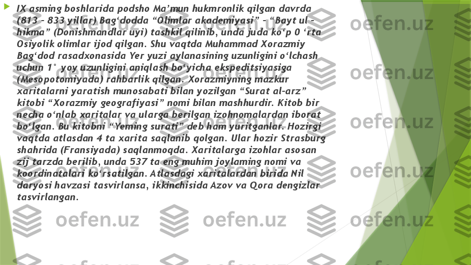 
IX asming boshlarida podsho Ma’mun hukmronlik qilgan davrda 
(813 - 833 yillar) Bag‘dodda “Olimlar akademiyasi” - “Bayt ul - 
hikma” (Donishmandlar uyi) tashkil qilinib, unda juda ko‘p 0 ‘rta 
Osiyolik olimlar ijod qilgan. Shu vaqtda Muhammad Xorazmiy 
Bag‘dod rasadxonasida Yer yuzi aylanasining uzunligini o‘lchash 
uchun 1° yoy uzunligini aniqlash bo‘yicha ekspeditsiyasiga 
(Mesopotomiyada) rahbarlik qilgan. Xorazmiyning mazkur 
xaritalarni yaratish munosabati bilan yozilgan “Surat al-arz” 
kitobi “Xorazmiy geografiyasi” nomi bilan mashhurdir. Kitob bir 
necha o‘nlab xaritalar va ularga berilgan izohnomalardan iborat 
bo‘lgan. Bu kitobni “Yeming surati” deb ham yuritganlar. Hozirgi 
vaqtda atlasdan 4 ta xarita saqlanib qolgan. Ular hozir Strasburg 
shahrida (Fransiyada) saqlanmoqda. Xaritalarga izohlar asosan 
zij tarzda berilib, unda 537 ta eng muhim joylaming nomi va 
koordinatalari ko‘rsatilgan. Atlasdagi xaritalardan birida Nil 
daryosi havzasi tasvirlansa, ikkinchisida Azov va Qora dengizlar 
tasvirlangan.                 