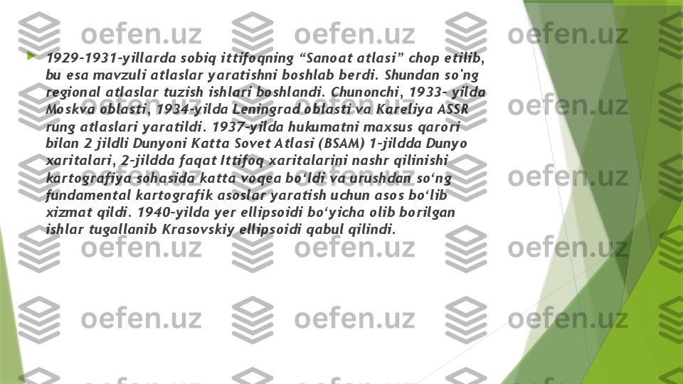 
1929-1931-yillarda sobiq ittifoqning “Sanoat atlasi” chop etilib, 
bu esa mavzuli atlaslar yaratishni boshlab berdi. Shundan so'ng 
regional atlaslar tuzish ishlari boshlandi. Chunonchi, 1933- yilda 
Moskva oblasti, 1934-yilda Leningrad oblasti va Kareliya ASSR 
rung atlaslari yaratildi. 1937-yilda hukumatni maxsus qarori 
bilan 2 jildli Dunyoni Katta Sovet Atlasi (BSAM) 1-jildda Dunyo 
xaritalari, 2-jildda faqat Ittifoq xaritalarini nashr qilinishi 
kartografiya sohasida katta voqea bo‘ldi va urushdan so‘ng 
fundamental kartografik asoslar yaratish uchun asos bo‘lib 
xizmat qildi. 1940-yilda yer ellipsoidi bo‘yicha olib borilgan 
ishlar tugallanib Krasovskiy ellipsoidi qabul qilindi.                 