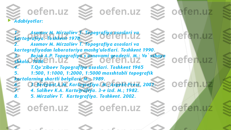 
Adabiyotlar:
 
1.        Asomov M. Mirzali е v T. Topografiya asoslari va 
kartografiya. Toshk е nt 1978.
2.        Asomov M. Mirzali е v T. Topografiya asoslari va 
kartografiyadan laboratoriya mashg’ulotlari. Toshk е nt 1990.
3.        Bojok A.P. Topografiya s osnovami g е od е zii. M.: Vo`sshaya 
shkola. 1986.
4.        T.Qo’zibo е v Topografiya asoslari. Toshk е nt 1965
5.        1:500, 1:1000, 1:2000, 1:5000 masshtabli topografik 
kartalarning shartli b е lgilari. M.: 1989.
6.        3. B е rlyant A.M. Kartografiya. M.; Asp е kt-Pr е ss, 2001.
7.        4. Salih е v K.A. Kartografiya. 3- е  izd. M.; 1982.
8.        5. Mirzali е v T.  Kartografiya. Toshk е nt. 2002.                 