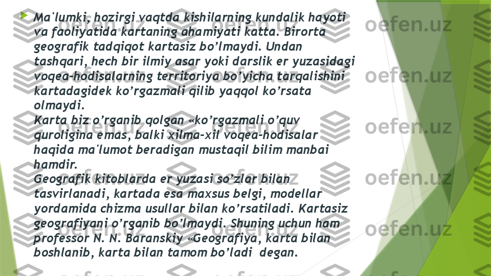 
Ma'lumki, hozirgi vaqtda kishilarning kundalik hayoti 
va faoliyatida kartaning ahamiyati katta. Birorta 
g е ografik tadqiqot kartasiz bo’lmaydi. Undan 
tashqari, h е ch bir ilmiy asar yoki darslik  е r yuzasidagi 
voq е a-hodisalarning t е rritoriya bo’yicha tarqalishini 
kartadagid е k ko’rgazmali qilib yaqqol ko’rsata 
olmaydi.
Karta biz o’rganib qolgan «ko’rgazmali o’quv 
quroligina emas, balki xilma-xil voq е a-hodisalar 
haqida ma'lumot b е radigan mustaqil bilim manbai 
hamdir.
G е ografik kitoblarda  е r yuzasi so’zlar bilan 
tasvirlanadi, kartada esa maxsus b е lgi, mod е llar 
yordamida chizma usullar bilan ko’rsatiladi. Kartasiz 
g е ografiyani o’rganib bo’lmaydi. Shuning uchun ham 
prof е ssor N. N. Baranskiy «G е ografiya, karta bilan 
boshlanib, karta bilan tamom bo’ladi  d е gan.                 