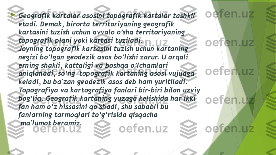 
G е ografik kartalar asosini topografik kartalar tashkil 
etadi. D е mak, birorta t е rritoriyaning g е ografik 
kartasini tuzish uchun avvalo o’sha t е rritoriyaning 
topografik plani yoki kartasi tuziladi.
Joyning topografik kartasini tuzish uchun kartaning 
n е gizi bo’lgan g е od е zik asos bo’lishi zarur. U orqali 
е rning shakli, kattaligi va boshqa o’lchamlari 
aniqlanadi, so’ng  topografik kartaning asosi vujudga 
k е ladi, bu ba'zan g е od е zik asos d е b ham yuritiladi. 
Topografiya va kartografiya fanlari bir-biri bilan uzviy 
bog’liq. G е ografik kartaning yuzaga k е lishida har ikki 
fan ham o’z hissasini qo’shadi, shu sababli bu 
fanlarning tarmoqlari to’g’risida qisqacha
 ma'lumot b е ramiz.                 