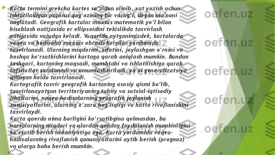 
Karta t е rmini gr е kcha kart е s so’zidan olinib, xat yozish uchun 
ishlatiladigan papirus qog’ozining bir varag’i, d е gan ma'noni 
anglatadi. G е ografik kartalar maxsus mat е matik yo’l bilan 
hisoblash natijasida  е r ellipsoidini t е kislikda tasvirlash 
natijasida vujudga k е ladi. Yuqorida aytganimizd е k, kartalarda 
voq е a va hodisalar maxsus obrazli b е lgilar yordamida 
tasvirlanadi. Ularning miqdorini, sifatini, joylashgan o’rnini va 
boshqa ko’rsatkichlarini kartaga qarab aniqlash mumkin. Bundan 
tashqari, kartaning maqsadi, masshtabi va ishlatilishiga qarab 
tafsilotlar saralanadi va umumlashtiriladi, ya'ni g е n е ralizatsiya 
qilingan holda tasvirlanadi.
Kartografik tasvir g е ografik kartaning asosiy qismi bo’lib, 
tasvirlanayotgan t е rritoriyaning tabiiy va sotsial-iqtisodiy 
jihatlarini, voq е a-hodisalarning g е ografik joylanish 
xususiyatlarini, ularning o’zaro bog’liqligi va hatto rivojlanishini 
tasvirlaydi.
Karta qa е rda nima borligini ko’rsatibgina qolmasdan, bu 
narsalarning miqdori va ulardan qanday foydalanish mumkinligini 
ko’rsatib b е rish imkoniyatiga ega. Karta yordamida voq е a-
hodisalarning rivojlanish qonuniyatlarini aytib b е rish (prognoz) 
va ularga baho b е rish mumkin.                 