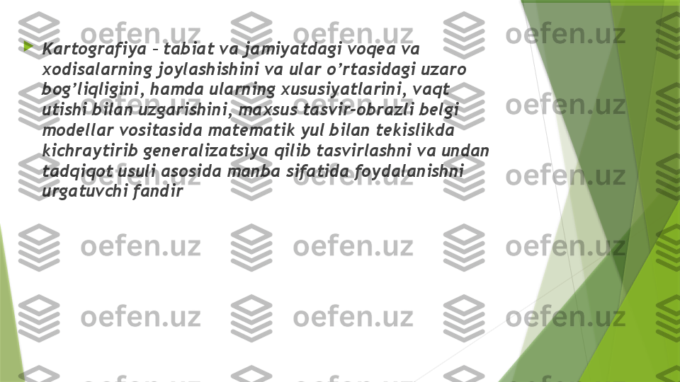 
Kartografiya – tabiat va jamiyatdagi voqea va 
xodisalarning joylashishini va ular o’rtasidagi uzaro 
bog’liqligini, hamda ularning xususiyatlarini, vaqt 
utishi bilan uzgarishini, maxsus tasvir-obrazli belgi 
modellar vositasida matematik yul bilan tekislikda 
kichraytirib generalizatsiya qilib tasvirlashni va undan 
tadqiqot usuli asosida manba sifatida foydalanishni 
urgatuvchi fandir                 