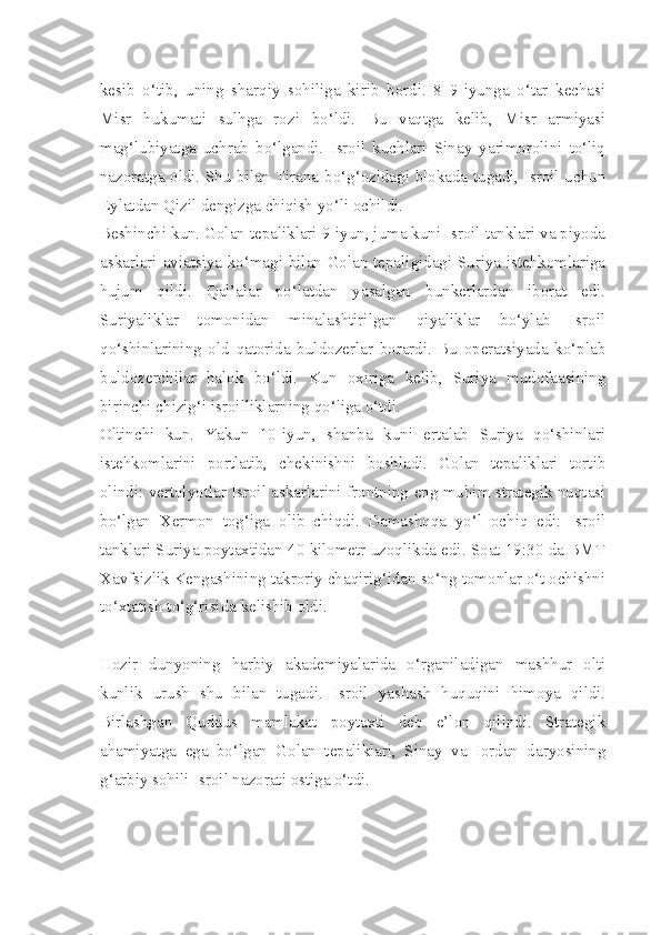 kesib   o‘tib,   uning   sharqiy   sohiliga   kirib   bordi.   8–9-iyunga   o‘tar   kechasi
Misr   hukumati   sulhga   rozi   bo‘ldi.   Bu   vaqtga   kelib,   Misr   armiyasi
mag‘lubiyatga   uchrab   bo‘lgandi.   Isroil   kuchlari   Sinay   yarimorolini   to‘liq
nazoratga oldi. Shu bilan Tirana bo‘g‘ozidagi blokada tugadi, Isroil uchun
Eylatdan Qizil dengizga chiqish yo‘li ochildi.
Beshinchi kun. Golan tepaliklari 9-iyun, juma kuni Isroil tanklari va piyoda
askarlari aviatsiya ko‘magi bilan Golan tepaligidagi Suriya istehkomlariga
hujum   qildi.   Qal’alar   po‘latdan   yasalgan   bunkerlardan   iborat   edi.
Suriyaliklar   tomonidan   minalashtirilgan   qiyaliklar   bo‘ylab   Isroil
qo‘shinlarining   old   qatorida   buldozerlar   borardi.   Bu   operatsiyada   ko‘plab
buldozerchilar   halok   bo‘ldi.   Kun   oxiriga   kelib,   Suriya   mudofaasining
birinchi chizig‘i isroilliklarning qo‘liga o‘tdi.
Oltinchi   kun.   Yakun   10-iyun,   shanba   kuni   ertalab   Suriya   qo‘shinlari
istehkomlarini   portlatib,   chekinishni   boshladi.   Golan   tepaliklari   tortib
olindi: vertolyotlar Isroil askarlarini frontning eng muhim strategik nuqtasi
bo‘lgan   Xermon   tog‘iga   olib   chiqdi.   Damashqqa   yo‘l   ochiq   edi:   Isroil
tanklari Suriya poytaxtidan 40 kilometr uzoqlikda edi. Soat 19:30 da BMT
Xavfsizlik Kengashining takroriy chaqirig‘idan so‘ng tomonlar o‘t ochishni
to‘xtatish to‘g‘risida kelishib oldi.
Hozir   dunyoning   harbiy   akademiyalarida   o‘rganiladigan   mashhur   olti
kunlik   urush   shu   bilan   tugadi.   Isroil   yashash   huquqini   himoya   qildi.
Birlashgan   Quddus   mamlakat   poytaxti   deb   e’lon   qilindi.   Strategik
ahamiyatga   ega   bo‘lgan   Golan   tepaliklari,   Sinay   va   Iordan   daryosining
g‘arbiy sohili Isroil nazorati ostiga o‘tdi. 